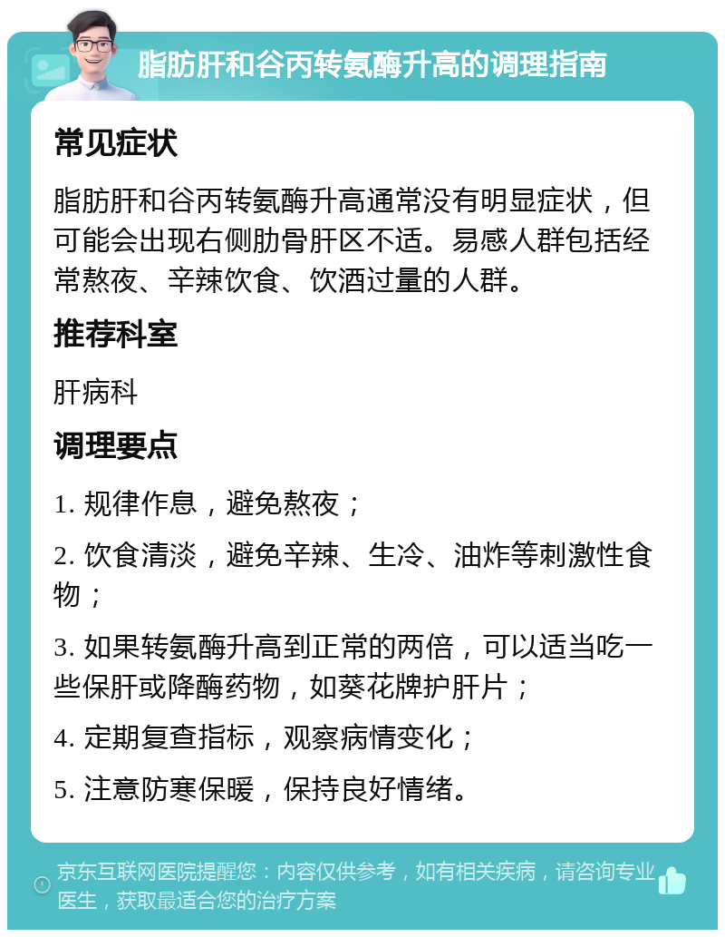 脂肪肝和谷丙转氨酶升高的调理指南 常见症状 脂肪肝和谷丙转氨酶升高通常没有明显症状，但可能会出现右侧肋骨肝区不适。易感人群包括经常熬夜、辛辣饮食、饮酒过量的人群。 推荐科室 肝病科 调理要点 1. 规律作息，避免熬夜； 2. 饮食清淡，避免辛辣、生冷、油炸等刺激性食物； 3. 如果转氨酶升高到正常的两倍，可以适当吃一些保肝或降酶药物，如葵花牌护肝片； 4. 定期复查指标，观察病情变化； 5. 注意防寒保暖，保持良好情绪。