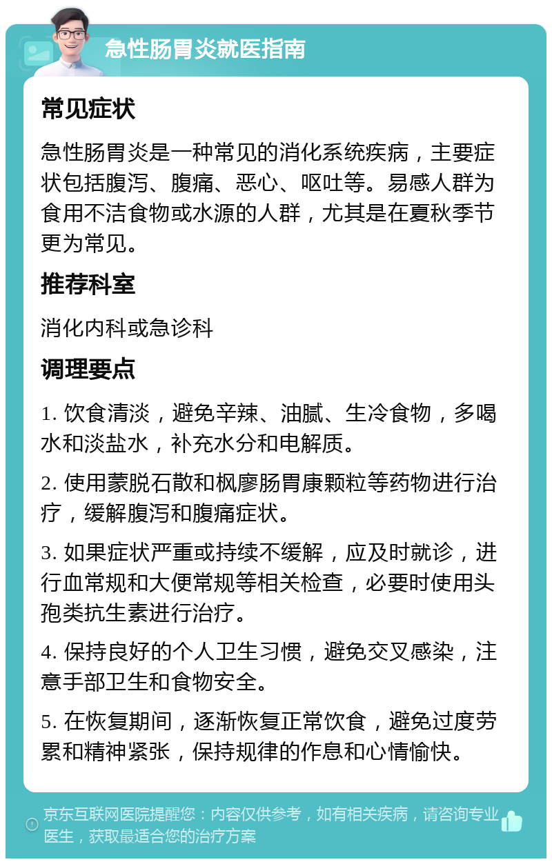 急性肠胃炎就医指南 常见症状 急性肠胃炎是一种常见的消化系统疾病，主要症状包括腹泻、腹痛、恶心、呕吐等。易感人群为食用不洁食物或水源的人群，尤其是在夏秋季节更为常见。 推荐科室 消化内科或急诊科 调理要点 1. 饮食清淡，避免辛辣、油腻、生冷食物，多喝水和淡盐水，补充水分和电解质。 2. 使用蒙脱石散和枫廖肠胃康颗粒等药物进行治疗，缓解腹泻和腹痛症状。 3. 如果症状严重或持续不缓解，应及时就诊，进行血常规和大便常规等相关检查，必要时使用头孢类抗生素进行治疗。 4. 保持良好的个人卫生习惯，避免交叉感染，注意手部卫生和食物安全。 5. 在恢复期间，逐渐恢复正常饮食，避免过度劳累和精神紧张，保持规律的作息和心情愉快。