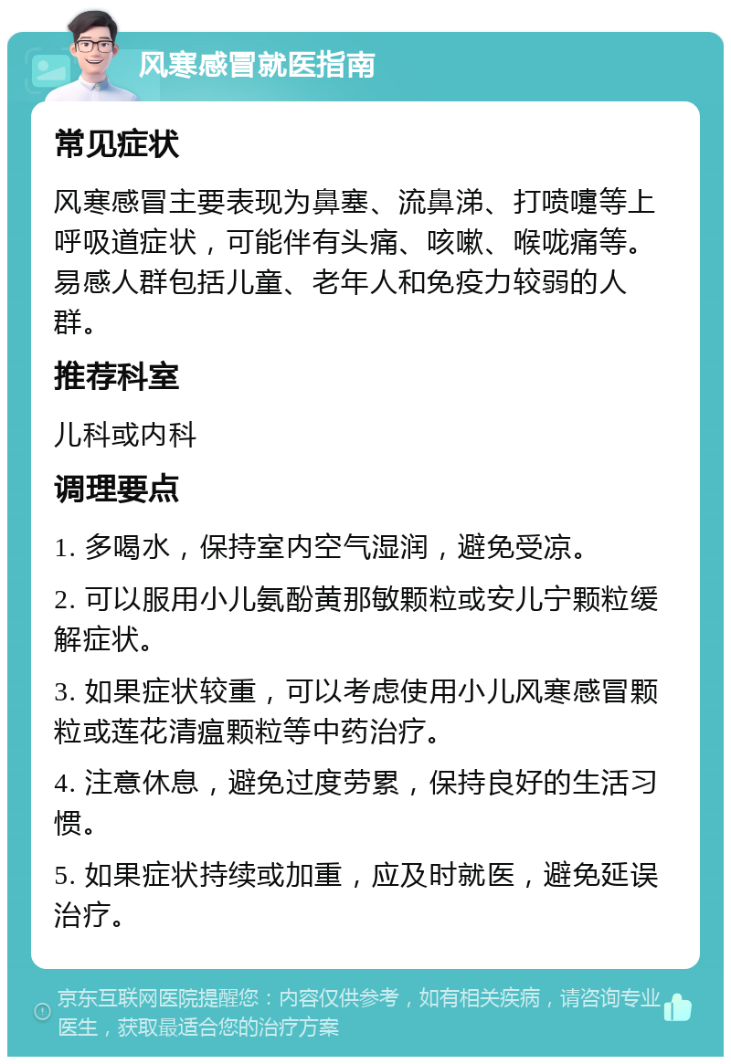 风寒感冒就医指南 常见症状 风寒感冒主要表现为鼻塞、流鼻涕、打喷嚏等上呼吸道症状，可能伴有头痛、咳嗽、喉咙痛等。易感人群包括儿童、老年人和免疫力较弱的人群。 推荐科室 儿科或内科 调理要点 1. 多喝水，保持室内空气湿润，避免受凉。 2. 可以服用小儿氨酚黄那敏颗粒或安儿宁颗粒缓解症状。 3. 如果症状较重，可以考虑使用小儿风寒感冒颗粒或莲花清瘟颗粒等中药治疗。 4. 注意休息，避免过度劳累，保持良好的生活习惯。 5. 如果症状持续或加重，应及时就医，避免延误治疗。