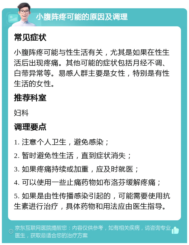 小腹阵疼可能的原因及调理 常见症状 小腹阵疼可能与性生活有关，尤其是如果在性生活后出现疼痛。其他可能的症状包括月经不调、白带异常等。易感人群主要是女性，特别是有性生活的女性。 推荐科室 妇科 调理要点 1. 注意个人卫生，避免感染； 2. 暂时避免性生活，直到症状消失； 3. 如果疼痛持续或加重，应及时就医； 4. 可以使用一些止痛药物如布洛芬缓解疼痛； 5. 如果是由性传播感染引起的，可能需要使用抗生素进行治疗，具体药物和用法应由医生指导。