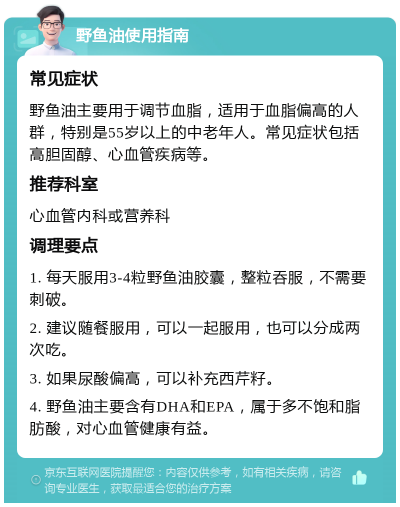 野鱼油使用指南 常见症状 野鱼油主要用于调节血脂，适用于血脂偏高的人群，特别是55岁以上的中老年人。常见症状包括高胆固醇、心血管疾病等。 推荐科室 心血管内科或营养科 调理要点 1. 每天服用3-4粒野鱼油胶囊，整粒吞服，不需要刺破。 2. 建议随餐服用，可以一起服用，也可以分成两次吃。 3. 如果尿酸偏高，可以补充西芹籽。 4. 野鱼油主要含有DHA和EPA，属于多不饱和脂肪酸，对心血管健康有益。