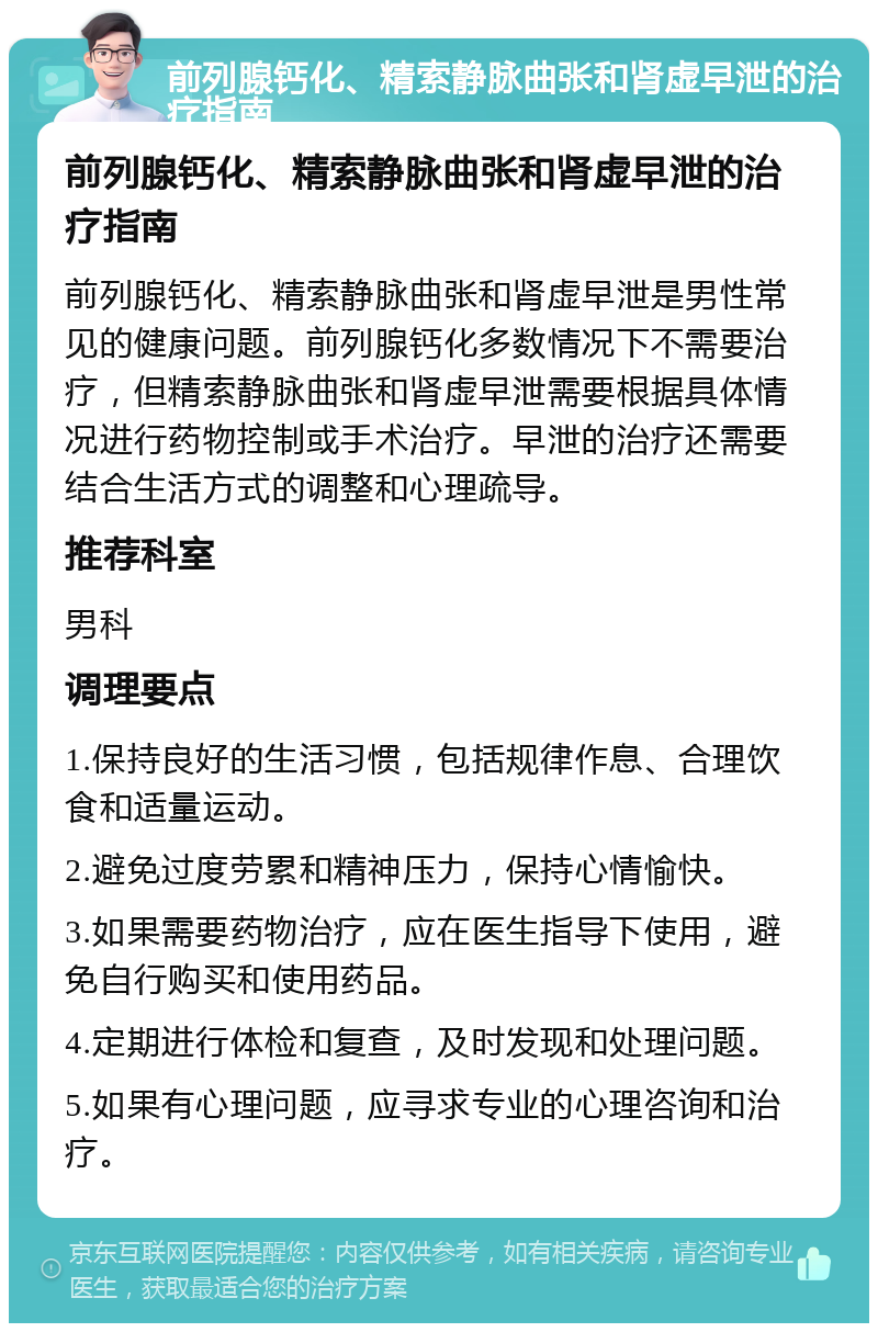 前列腺钙化、精索静脉曲张和肾虚早泄的治疗指南 前列腺钙化、精索静脉曲张和肾虚早泄的治疗指南 前列腺钙化、精索静脉曲张和肾虚早泄是男性常见的健康问题。前列腺钙化多数情况下不需要治疗，但精索静脉曲张和肾虚早泄需要根据具体情况进行药物控制或手术治疗。早泄的治疗还需要结合生活方式的调整和心理疏导。 推荐科室 男科 调理要点 1.保持良好的生活习惯，包括规律作息、合理饮食和适量运动。 2.避免过度劳累和精神压力，保持心情愉快。 3.如果需要药物治疗，应在医生指导下使用，避免自行购买和使用药品。 4.定期进行体检和复查，及时发现和处理问题。 5.如果有心理问题，应寻求专业的心理咨询和治疗。