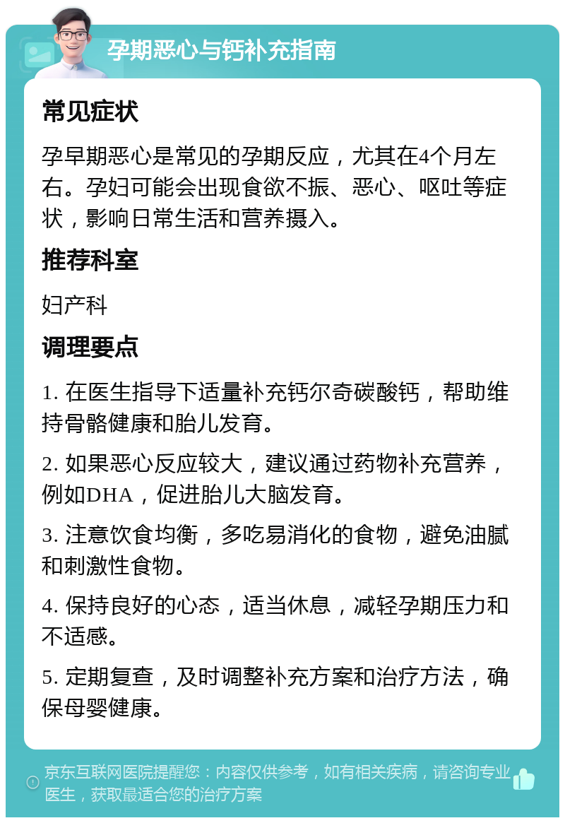 孕期恶心与钙补充指南 常见症状 孕早期恶心是常见的孕期反应，尤其在4个月左右。孕妇可能会出现食欲不振、恶心、呕吐等症状，影响日常生活和营养摄入。 推荐科室 妇产科 调理要点 1. 在医生指导下适量补充钙尔奇碳酸钙，帮助维持骨骼健康和胎儿发育。 2. 如果恶心反应较大，建议通过药物补充营养，例如DHA，促进胎儿大脑发育。 3. 注意饮食均衡，多吃易消化的食物，避免油腻和刺激性食物。 4. 保持良好的心态，适当休息，减轻孕期压力和不适感。 5. 定期复查，及时调整补充方案和治疗方法，确保母婴健康。