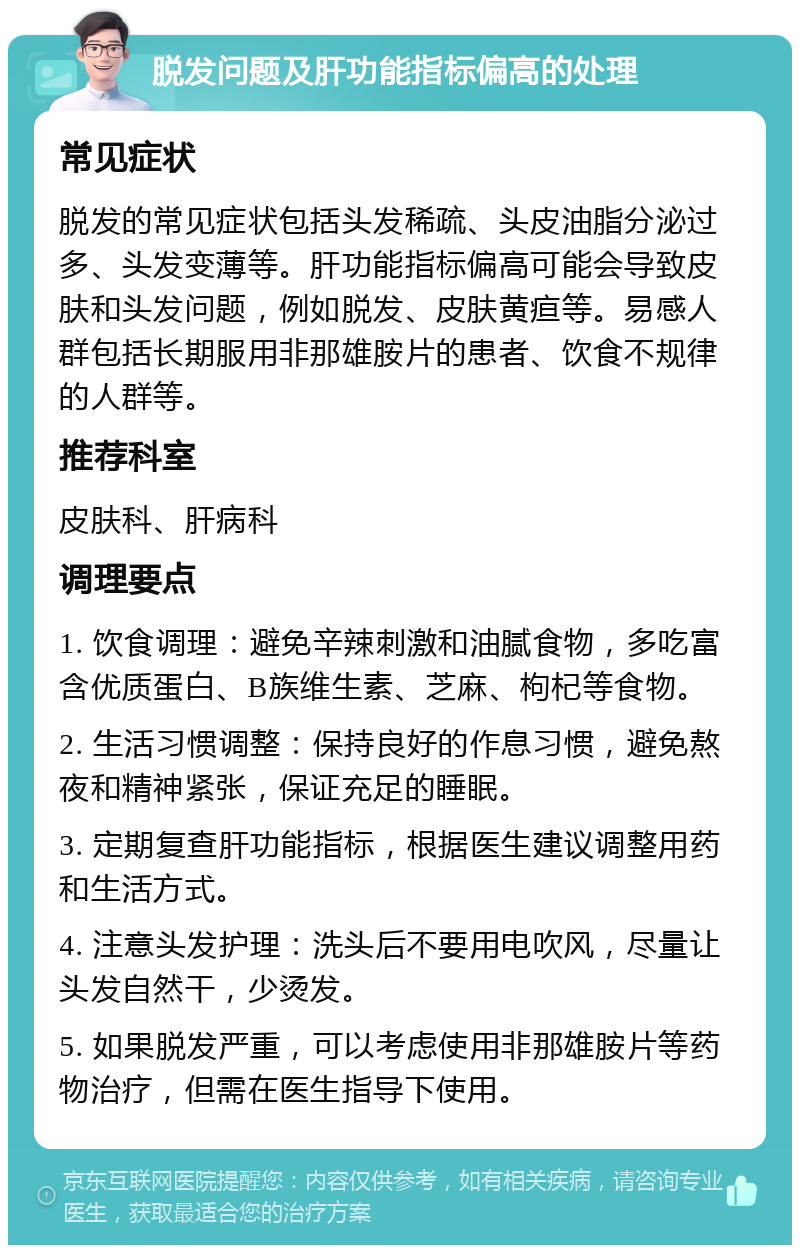 脱发问题及肝功能指标偏高的处理 常见症状 脱发的常见症状包括头发稀疏、头皮油脂分泌过多、头发变薄等。肝功能指标偏高可能会导致皮肤和头发问题，例如脱发、皮肤黄疸等。易感人群包括长期服用非那雄胺片的患者、饮食不规律的人群等。 推荐科室 皮肤科、肝病科 调理要点 1. 饮食调理：避免辛辣刺激和油腻食物，多吃富含优质蛋白、B族维生素、芝麻、枸杞等食物。 2. 生活习惯调整：保持良好的作息习惯，避免熬夜和精神紧张，保证充足的睡眠。 3. 定期复查肝功能指标，根据医生建议调整用药和生活方式。 4. 注意头发护理：洗头后不要用电吹风，尽量让头发自然干，少烫发。 5. 如果脱发严重，可以考虑使用非那雄胺片等药物治疗，但需在医生指导下使用。