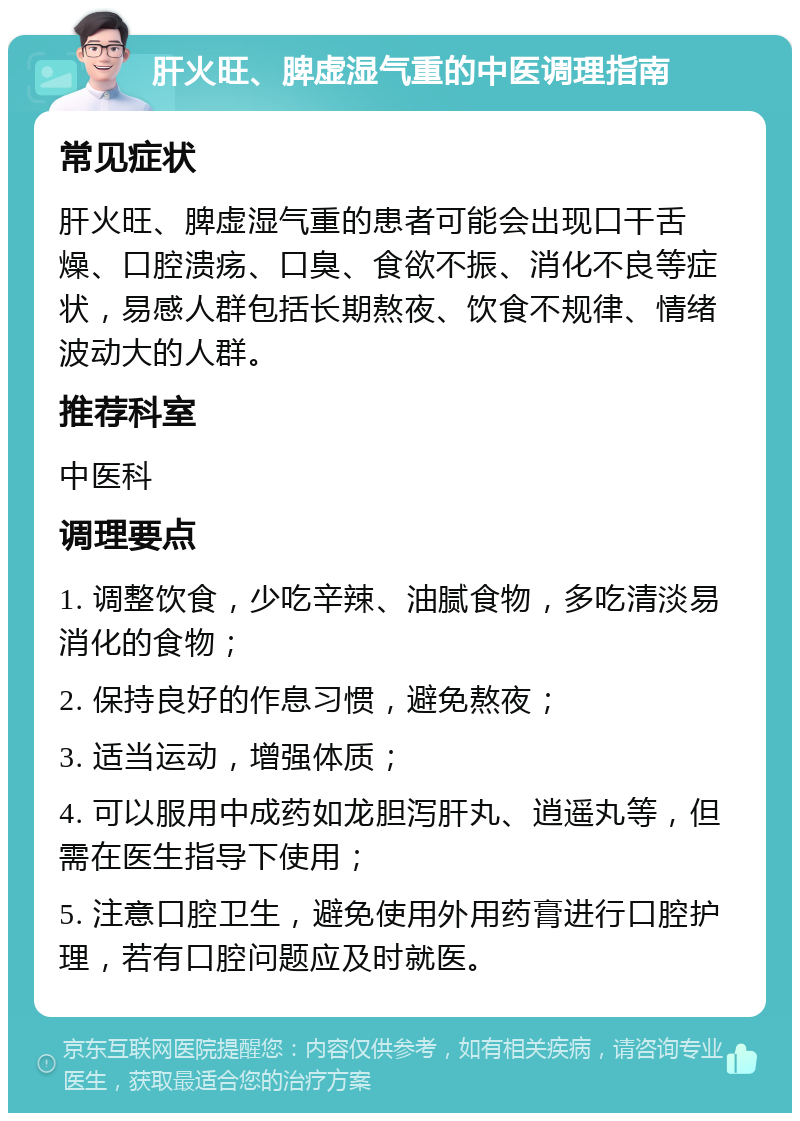 肝火旺、脾虚湿气重的中医调理指南 常见症状 肝火旺、脾虚湿气重的患者可能会出现口干舌燥、口腔溃疡、口臭、食欲不振、消化不良等症状，易感人群包括长期熬夜、饮食不规律、情绪波动大的人群。 推荐科室 中医科 调理要点 1. 调整饮食，少吃辛辣、油腻食物，多吃清淡易消化的食物； 2. 保持良好的作息习惯，避免熬夜； 3. 适当运动，增强体质； 4. 可以服用中成药如龙胆泻肝丸、逍遥丸等，但需在医生指导下使用； 5. 注意口腔卫生，避免使用外用药膏进行口腔护理，若有口腔问题应及时就医。