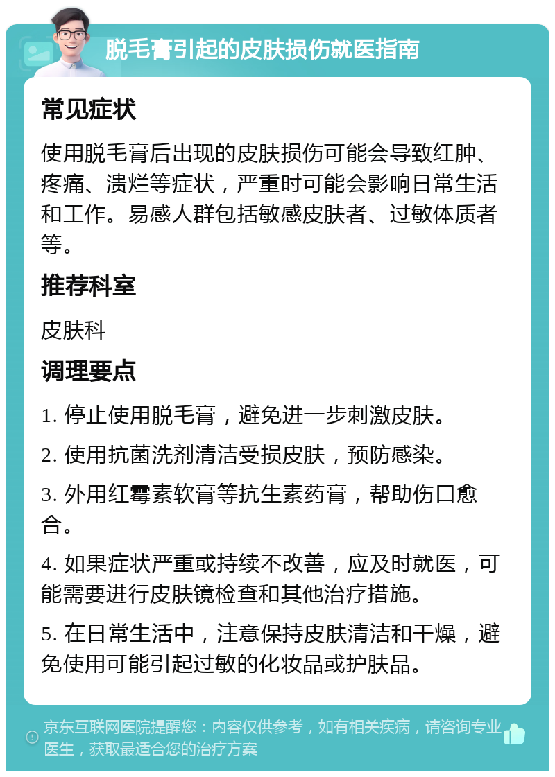 脱毛膏引起的皮肤损伤就医指南 常见症状 使用脱毛膏后出现的皮肤损伤可能会导致红肿、疼痛、溃烂等症状，严重时可能会影响日常生活和工作。易感人群包括敏感皮肤者、过敏体质者等。 推荐科室 皮肤科 调理要点 1. 停止使用脱毛膏，避免进一步刺激皮肤。 2. 使用抗菌洗剂清洁受损皮肤，预防感染。 3. 外用红霉素软膏等抗生素药膏，帮助伤口愈合。 4. 如果症状严重或持续不改善，应及时就医，可能需要进行皮肤镜检查和其他治疗措施。 5. 在日常生活中，注意保持皮肤清洁和干燥，避免使用可能引起过敏的化妆品或护肤品。