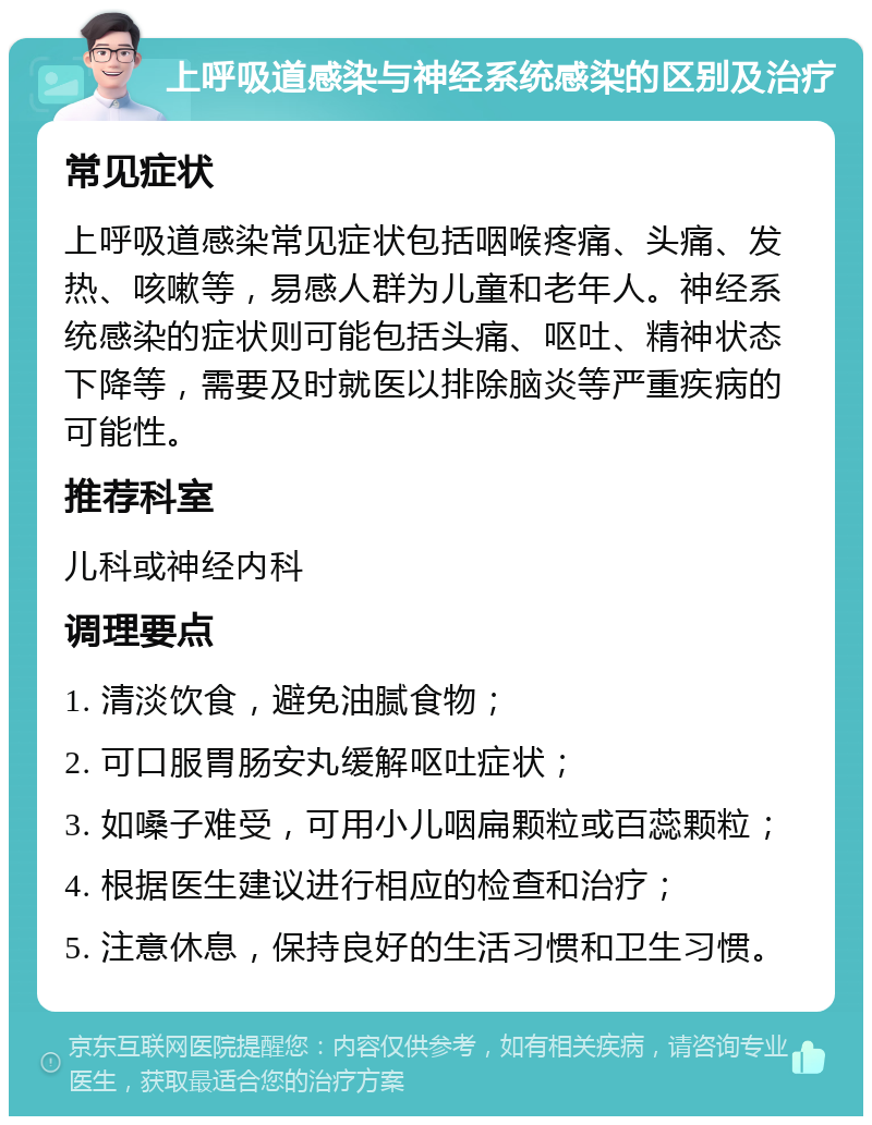 上呼吸道感染与神经系统感染的区别及治疗 常见症状 上呼吸道感染常见症状包括咽喉疼痛、头痛、发热、咳嗽等，易感人群为儿童和老年人。神经系统感染的症状则可能包括头痛、呕吐、精神状态下降等，需要及时就医以排除脑炎等严重疾病的可能性。 推荐科室 儿科或神经内科 调理要点 1. 清淡饮食，避免油腻食物； 2. 可口服胃肠安丸缓解呕吐症状； 3. 如嗓子难受，可用小儿咽扁颗粒或百蕊颗粒； 4. 根据医生建议进行相应的检查和治疗； 5. 注意休息，保持良好的生活习惯和卫生习惯。