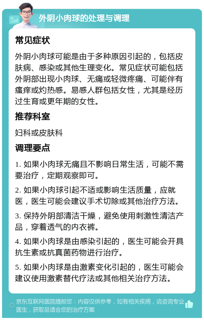 外阴小肉球的处理与调理 常见症状 外阴小肉球可能是由于多种原因引起的，包括皮肤病、感染或其他生理变化。常见症状可能包括外阴部出现小肉球、无痛或轻微疼痛、可能伴有瘙痒或灼热感。易感人群包括女性，尤其是经历过生育或更年期的女性。 推荐科室 妇科或皮肤科 调理要点 1. 如果小肉球无痛且不影响日常生活，可能不需要治疗，定期观察即可。 2. 如果小肉球引起不适或影响生活质量，应就医，医生可能会建议手术切除或其他治疗方法。 3. 保持外阴部清洁干燥，避免使用刺激性清洁产品，穿着透气的内衣裤。 4. 如果小肉球是由感染引起的，医生可能会开具抗生素或抗真菌药物进行治疗。 5. 如果小肉球是由激素变化引起的，医生可能会建议使用激素替代疗法或其他相关治疗方法。