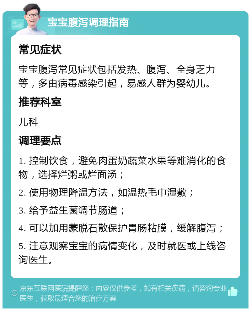 宝宝腹泻调理指南 常见症状 宝宝腹泻常见症状包括发热、腹泻、全身乏力等，多由病毒感染引起，易感人群为婴幼儿。 推荐科室 儿科 调理要点 1. 控制饮食，避免肉蛋奶蔬菜水果等难消化的食物，选择烂粥或烂面汤； 2. 使用物理降温方法，如温热毛巾湿敷； 3. 给予益生菌调节肠道； 4. 可以加用蒙脱石散保护胃肠粘膜，缓解腹泻； 5. 注意观察宝宝的病情变化，及时就医或上线咨询医生。