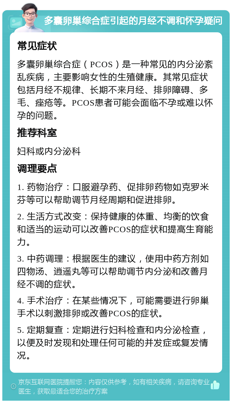 多囊卵巢综合症引起的月经不调和怀孕疑问 常见症状 多囊卵巢综合症（PCOS）是一种常见的内分泌紊乱疾病，主要影响女性的生殖健康。其常见症状包括月经不规律、长期不来月经、排卵障碍、多毛、痤疮等。PCOS患者可能会面临不孕或难以怀孕的问题。 推荐科室 妇科或内分泌科 调理要点 1. 药物治疗：口服避孕药、促排卵药物如克罗米芬等可以帮助调节月经周期和促进排卵。 2. 生活方式改变：保持健康的体重、均衡的饮食和适当的运动可以改善PCOS的症状和提高生育能力。 3. 中药调理：根据医生的建议，使用中药方剂如四物汤、逍遥丸等可以帮助调节内分泌和改善月经不调的症状。 4. 手术治疗：在某些情况下，可能需要进行卵巢手术以刺激排卵或改善PCOS的症状。 5. 定期复查：定期进行妇科检查和内分泌检查，以便及时发现和处理任何可能的并发症或复发情况。