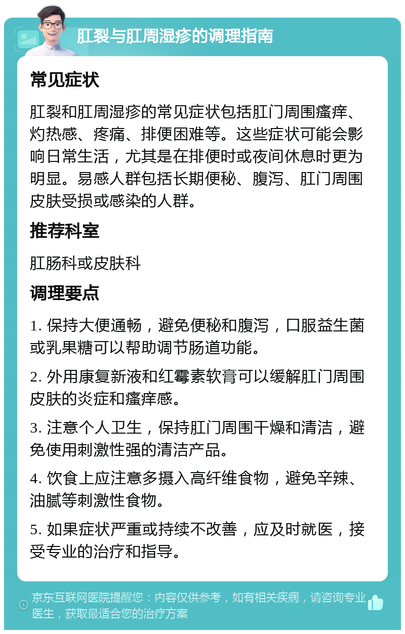 肛裂与肛周湿疹的调理指南 常见症状 肛裂和肛周湿疹的常见症状包括肛门周围瘙痒、灼热感、疼痛、排便困难等。这些症状可能会影响日常生活，尤其是在排便时或夜间休息时更为明显。易感人群包括长期便秘、腹泻、肛门周围皮肤受损或感染的人群。 推荐科室 肛肠科或皮肤科 调理要点 1. 保持大便通畅，避免便秘和腹泻，口服益生菌或乳果糖可以帮助调节肠道功能。 2. 外用康复新液和红霉素软膏可以缓解肛门周围皮肤的炎症和瘙痒感。 3. 注意个人卫生，保持肛门周围干燥和清洁，避免使用刺激性强的清洁产品。 4. 饮食上应注意多摄入高纤维食物，避免辛辣、油腻等刺激性食物。 5. 如果症状严重或持续不改善，应及时就医，接受专业的治疗和指导。