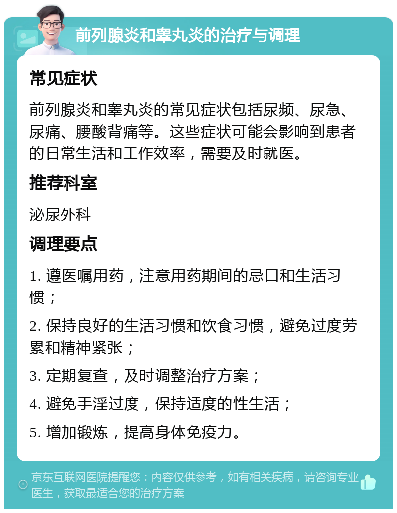 前列腺炎和睾丸炎的治疗与调理 常见症状 前列腺炎和睾丸炎的常见症状包括尿频、尿急、尿痛、腰酸背痛等。这些症状可能会影响到患者的日常生活和工作效率，需要及时就医。 推荐科室 泌尿外科 调理要点 1. 遵医嘱用药，注意用药期间的忌口和生活习惯； 2. 保持良好的生活习惯和饮食习惯，避免过度劳累和精神紧张； 3. 定期复查，及时调整治疗方案； 4. 避免手淫过度，保持适度的性生活； 5. 增加锻炼，提高身体免疫力。