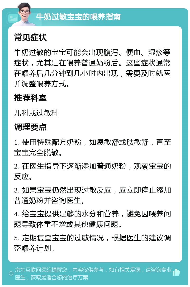 牛奶过敏宝宝的喂养指南 常见症状 牛奶过敏的宝宝可能会出现腹泻、便血、湿疹等症状，尤其是在喂养普通奶粉后。这些症状通常在喂养后几分钟到几小时内出现，需要及时就医并调整喂养方式。 推荐科室 儿科或过敏科 调理要点 1. 使用特殊配方奶粉，如恩敏舒或肽敏舒，直至宝宝完全脱敏。 2. 在医生指导下逐渐添加普通奶粉，观察宝宝的反应。 3. 如果宝宝仍然出现过敏反应，应立即停止添加普通奶粉并咨询医生。 4. 给宝宝提供足够的水分和营养，避免因喂养问题导致体重不增或其他健康问题。 5. 定期复查宝宝的过敏情况，根据医生的建议调整喂养计划。