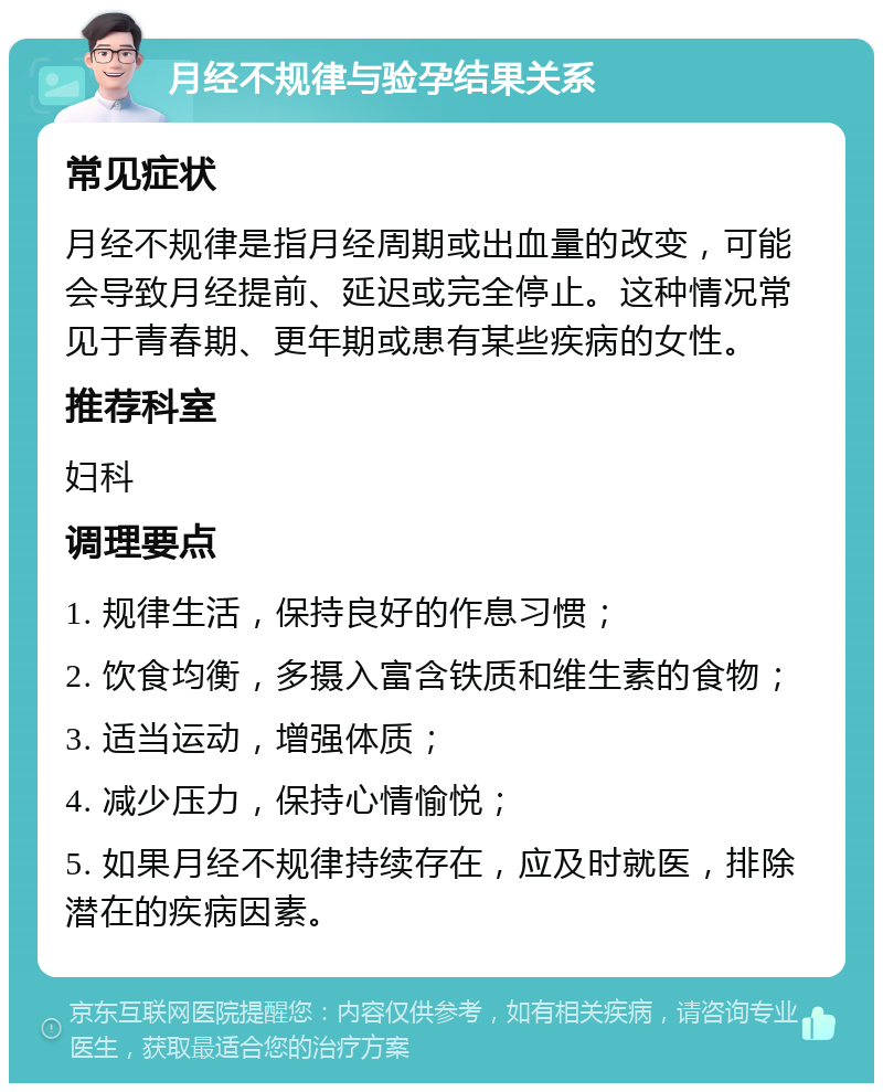 月经不规律与验孕结果关系 常见症状 月经不规律是指月经周期或出血量的改变，可能会导致月经提前、延迟或完全停止。这种情况常见于青春期、更年期或患有某些疾病的女性。 推荐科室 妇科 调理要点 1. 规律生活，保持良好的作息习惯； 2. 饮食均衡，多摄入富含铁质和维生素的食物； 3. 适当运动，增强体质； 4. 减少压力，保持心情愉悦； 5. 如果月经不规律持续存在，应及时就医，排除潜在的疾病因素。