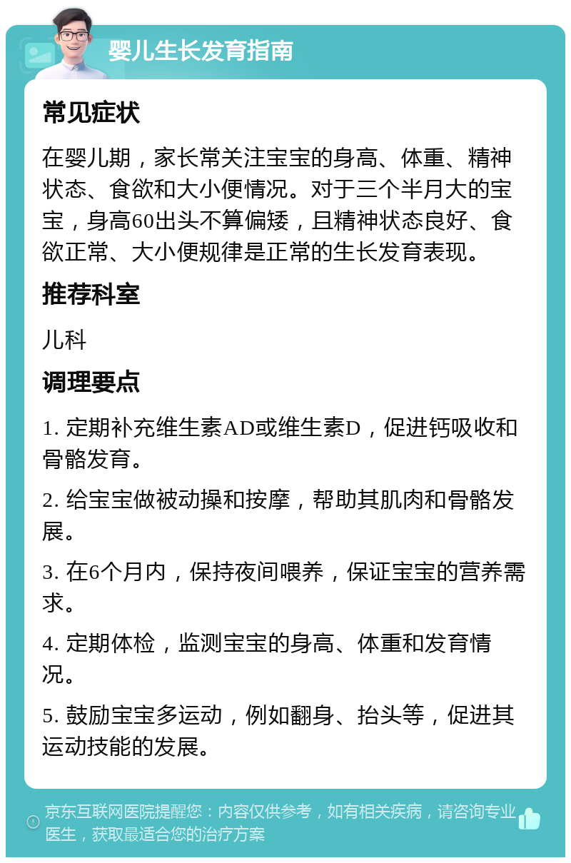 婴儿生长发育指南 常见症状 在婴儿期，家长常关注宝宝的身高、体重、精神状态、食欲和大小便情况。对于三个半月大的宝宝，身高60出头不算偏矮，且精神状态良好、食欲正常、大小便规律是正常的生长发育表现。 推荐科室 儿科 调理要点 1. 定期补充维生素AD或维生素D，促进钙吸收和骨骼发育。 2. 给宝宝做被动操和按摩，帮助其肌肉和骨骼发展。 3. 在6个月内，保持夜间喂养，保证宝宝的营养需求。 4. 定期体检，监测宝宝的身高、体重和发育情况。 5. 鼓励宝宝多运动，例如翻身、抬头等，促进其运动技能的发展。