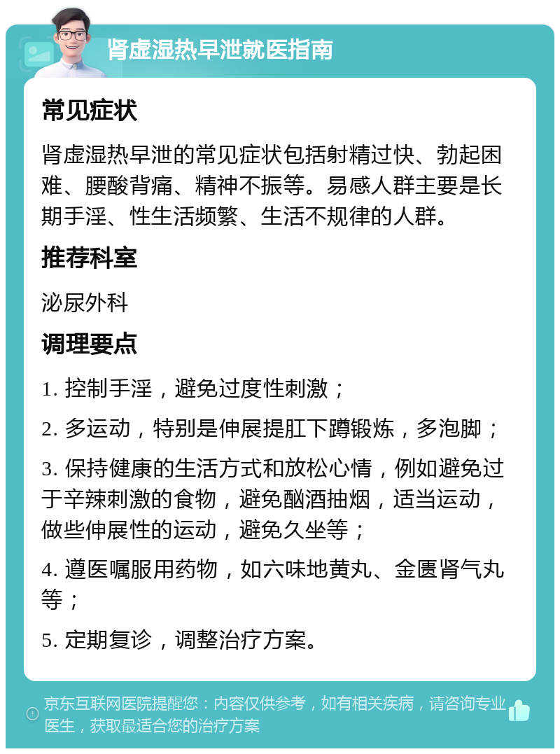 肾虚湿热早泄就医指南 常见症状 肾虚湿热早泄的常见症状包括射精过快、勃起困难、腰酸背痛、精神不振等。易感人群主要是长期手淫、性生活频繁、生活不规律的人群。 推荐科室 泌尿外科 调理要点 1. 控制手淫，避免过度性刺激； 2. 多运动，特别是伸展提肛下蹲锻炼，多泡脚； 3. 保持健康的生活方式和放松心情，例如避免过于辛辣刺激的食物，避免酗酒抽烟，适当运动，做些伸展性的运动，避免久坐等； 4. 遵医嘱服用药物，如六味地黄丸、金匮肾气丸等； 5. 定期复诊，调整治疗方案。