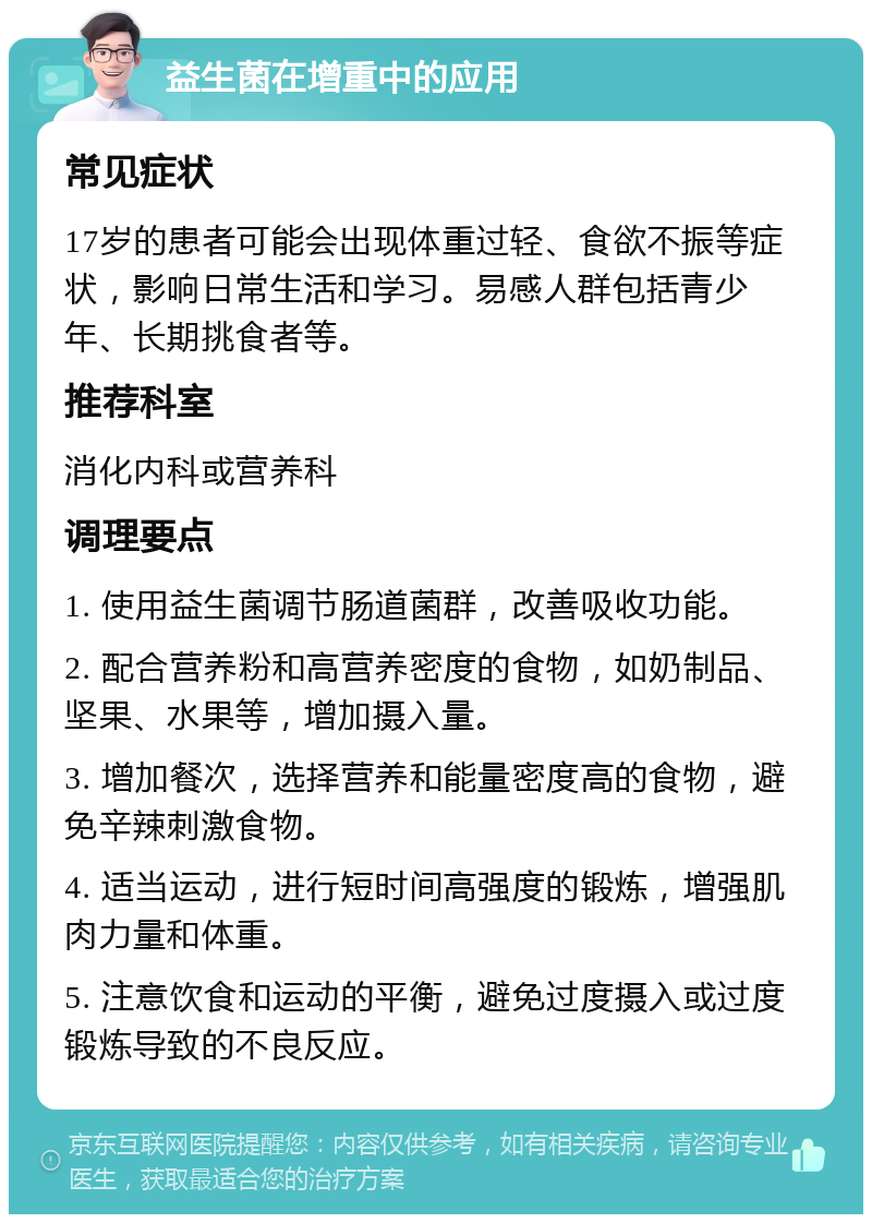 益生菌在增重中的应用 常见症状 17岁的患者可能会出现体重过轻、食欲不振等症状，影响日常生活和学习。易感人群包括青少年、长期挑食者等。 推荐科室 消化内科或营养科 调理要点 1. 使用益生菌调节肠道菌群，改善吸收功能。 2. 配合营养粉和高营养密度的食物，如奶制品、坚果、水果等，增加摄入量。 3. 增加餐次，选择营养和能量密度高的食物，避免辛辣刺激食物。 4. 适当运动，进行短时间高强度的锻炼，增强肌肉力量和体重。 5. 注意饮食和运动的平衡，避免过度摄入或过度锻炼导致的不良反应。