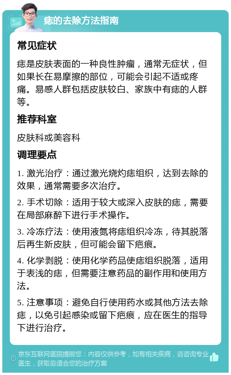 痣的去除方法指南 常见症状 痣是皮肤表面的一种良性肿瘤，通常无症状，但如果长在易摩擦的部位，可能会引起不适或疼痛。易感人群包括皮肤较白、家族中有痣的人群等。 推荐科室 皮肤科或美容科 调理要点 1. 激光治疗：通过激光烧灼痣组织，达到去除的效果，通常需要多次治疗。 2. 手术切除：适用于较大或深入皮肤的痣，需要在局部麻醉下进行手术操作。 3. 冷冻疗法：使用液氮将痣组织冷冻，待其脱落后再生新皮肤，但可能会留下疤痕。 4. 化学剥脱：使用化学药品使痣组织脱落，适用于表浅的痣，但需要注意药品的副作用和使用方法。 5. 注意事项：避免自行使用药水或其他方法去除痣，以免引起感染或留下疤痕，应在医生的指导下进行治疗。