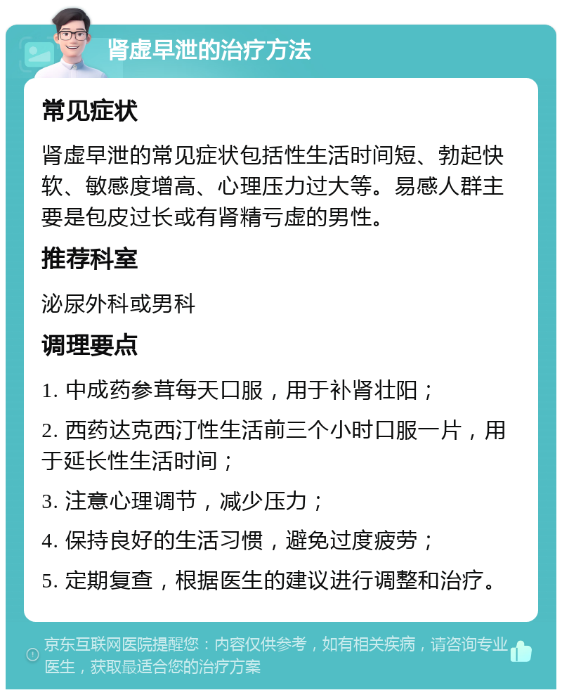 肾虚早泄的治疗方法 常见症状 肾虚早泄的常见症状包括性生活时间短、勃起快软、敏感度增高、心理压力过大等。易感人群主要是包皮过长或有肾精亏虚的男性。 推荐科室 泌尿外科或男科 调理要点 1. 中成药参茸每天口服，用于补肾壮阳； 2. 西药达克西汀性生活前三个小时口服一片，用于延长性生活时间； 3. 注意心理调节，减少压力； 4. 保持良好的生活习惯，避免过度疲劳； 5. 定期复查，根据医生的建议进行调整和治疗。