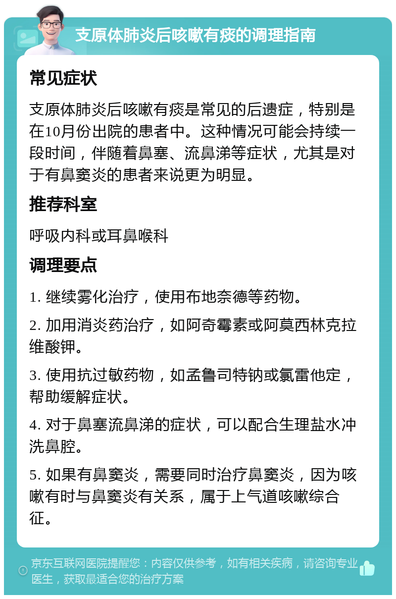 支原体肺炎后咳嗽有痰的调理指南 常见症状 支原体肺炎后咳嗽有痰是常见的后遗症，特别是在10月份出院的患者中。这种情况可能会持续一段时间，伴随着鼻塞、流鼻涕等症状，尤其是对于有鼻窦炎的患者来说更为明显。 推荐科室 呼吸内科或耳鼻喉科 调理要点 1. 继续雾化治疗，使用布地奈德等药物。 2. 加用消炎药治疗，如阿奇霉素或阿莫西林克拉维酸钾。 3. 使用抗过敏药物，如孟鲁司特钠或氯雷他定，帮助缓解症状。 4. 对于鼻塞流鼻涕的症状，可以配合生理盐水冲洗鼻腔。 5. 如果有鼻窦炎，需要同时治疗鼻窦炎，因为咳嗽有时与鼻窦炎有关系，属于上气道咳嗽综合征。