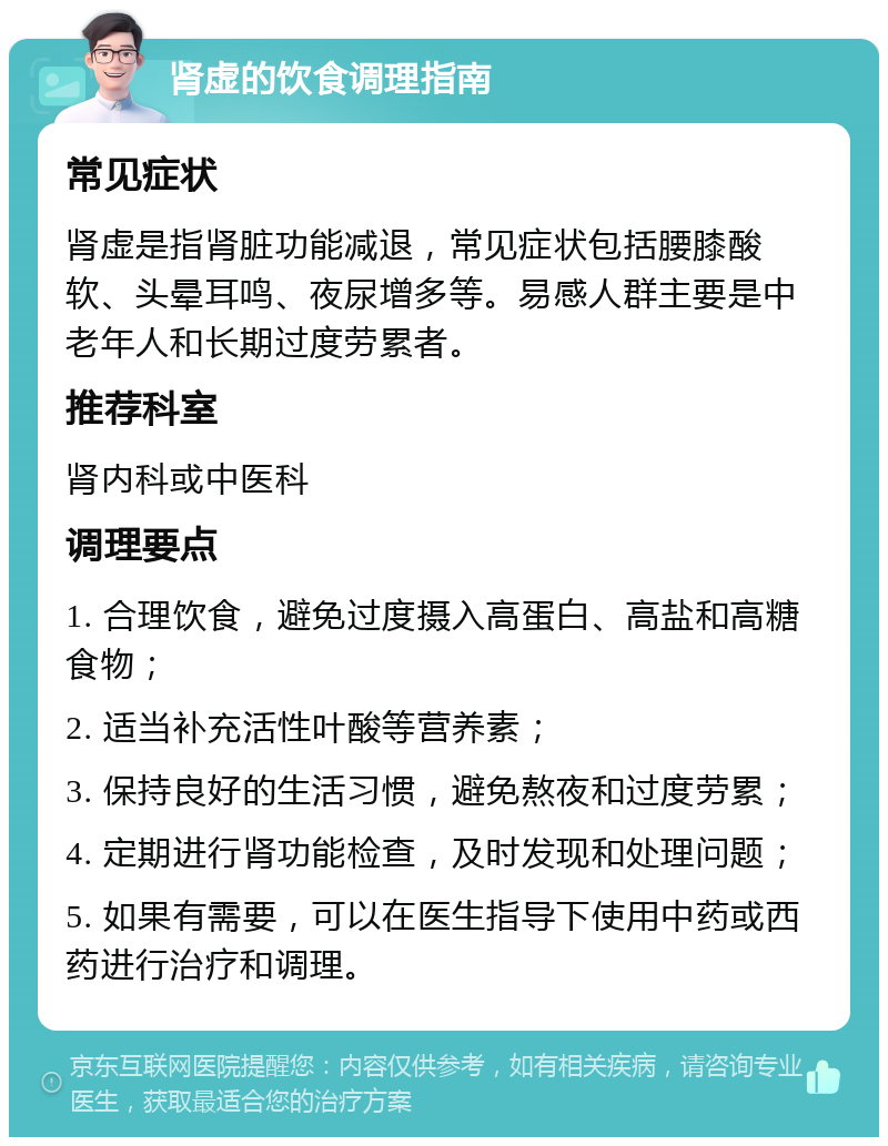 肾虚的饮食调理指南 常见症状 肾虚是指肾脏功能减退，常见症状包括腰膝酸软、头晕耳鸣、夜尿增多等。易感人群主要是中老年人和长期过度劳累者。 推荐科室 肾内科或中医科 调理要点 1. 合理饮食，避免过度摄入高蛋白、高盐和高糖食物； 2. 适当补充活性叶酸等营养素； 3. 保持良好的生活习惯，避免熬夜和过度劳累； 4. 定期进行肾功能检查，及时发现和处理问题； 5. 如果有需要，可以在医生指导下使用中药或西药进行治疗和调理。