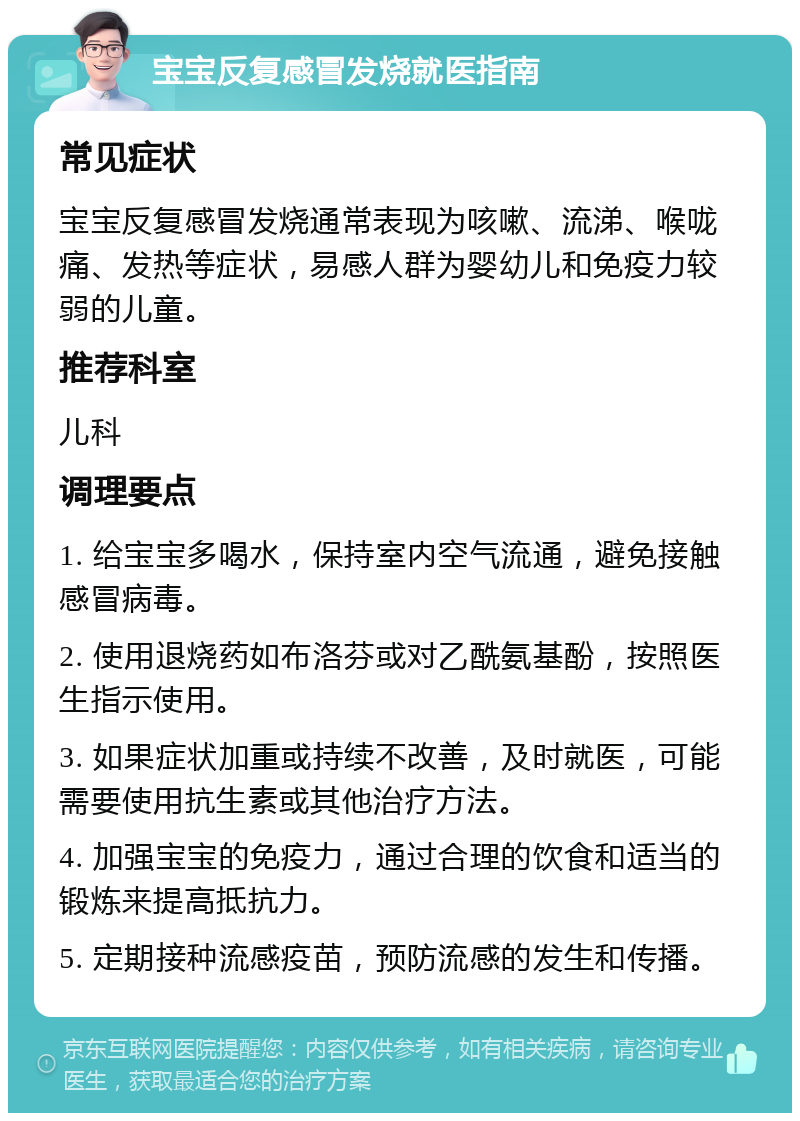 宝宝反复感冒发烧就医指南 常见症状 宝宝反复感冒发烧通常表现为咳嗽、流涕、喉咙痛、发热等症状，易感人群为婴幼儿和免疫力较弱的儿童。 推荐科室 儿科 调理要点 1. 给宝宝多喝水，保持室内空气流通，避免接触感冒病毒。 2. 使用退烧药如布洛芬或对乙酰氨基酚，按照医生指示使用。 3. 如果症状加重或持续不改善，及时就医，可能需要使用抗生素或其他治疗方法。 4. 加强宝宝的免疫力，通过合理的饮食和适当的锻炼来提高抵抗力。 5. 定期接种流感疫苗，预防流感的发生和传播。