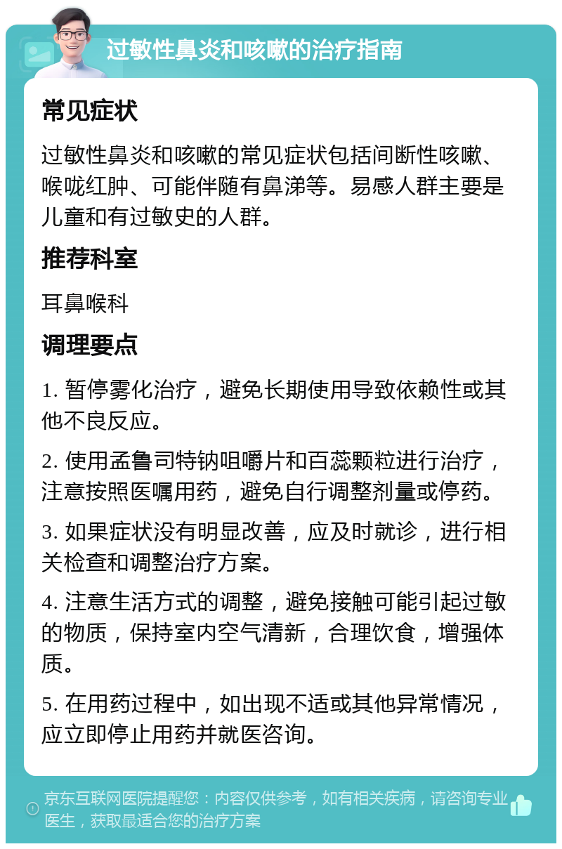 过敏性鼻炎和咳嗽的治疗指南 常见症状 过敏性鼻炎和咳嗽的常见症状包括间断性咳嗽、喉咙红肿、可能伴随有鼻涕等。易感人群主要是儿童和有过敏史的人群。 推荐科室 耳鼻喉科 调理要点 1. 暂停雾化治疗，避免长期使用导致依赖性或其他不良反应。 2. 使用孟鲁司特钠咀嚼片和百蕊颗粒进行治疗，注意按照医嘱用药，避免自行调整剂量或停药。 3. 如果症状没有明显改善，应及时就诊，进行相关检查和调整治疗方案。 4. 注意生活方式的调整，避免接触可能引起过敏的物质，保持室内空气清新，合理饮食，增强体质。 5. 在用药过程中，如出现不适或其他异常情况，应立即停止用药并就医咨询。