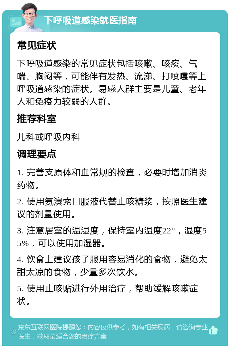 下呼吸道感染就医指南 常见症状 下呼吸道感染的常见症状包括咳嗽、咳痰、气喘、胸闷等，可能伴有发热、流涕、打喷嚏等上呼吸道感染的症状。易感人群主要是儿童、老年人和免疫力较弱的人群。 推荐科室 儿科或呼吸内科 调理要点 1. 完善支原体和血常规的检查，必要时增加消炎药物。 2. 使用氨溴索口服液代替止咳糖浆，按照医生建议的剂量使用。 3. 注意居室的温湿度，保持室内温度22°，湿度55%，可以使用加湿器。 4. 饮食上建议孩子服用容易消化的食物，避免太甜太凉的食物，少量多次饮水。 5. 使用止咳贴进行外用治疗，帮助缓解咳嗽症状。