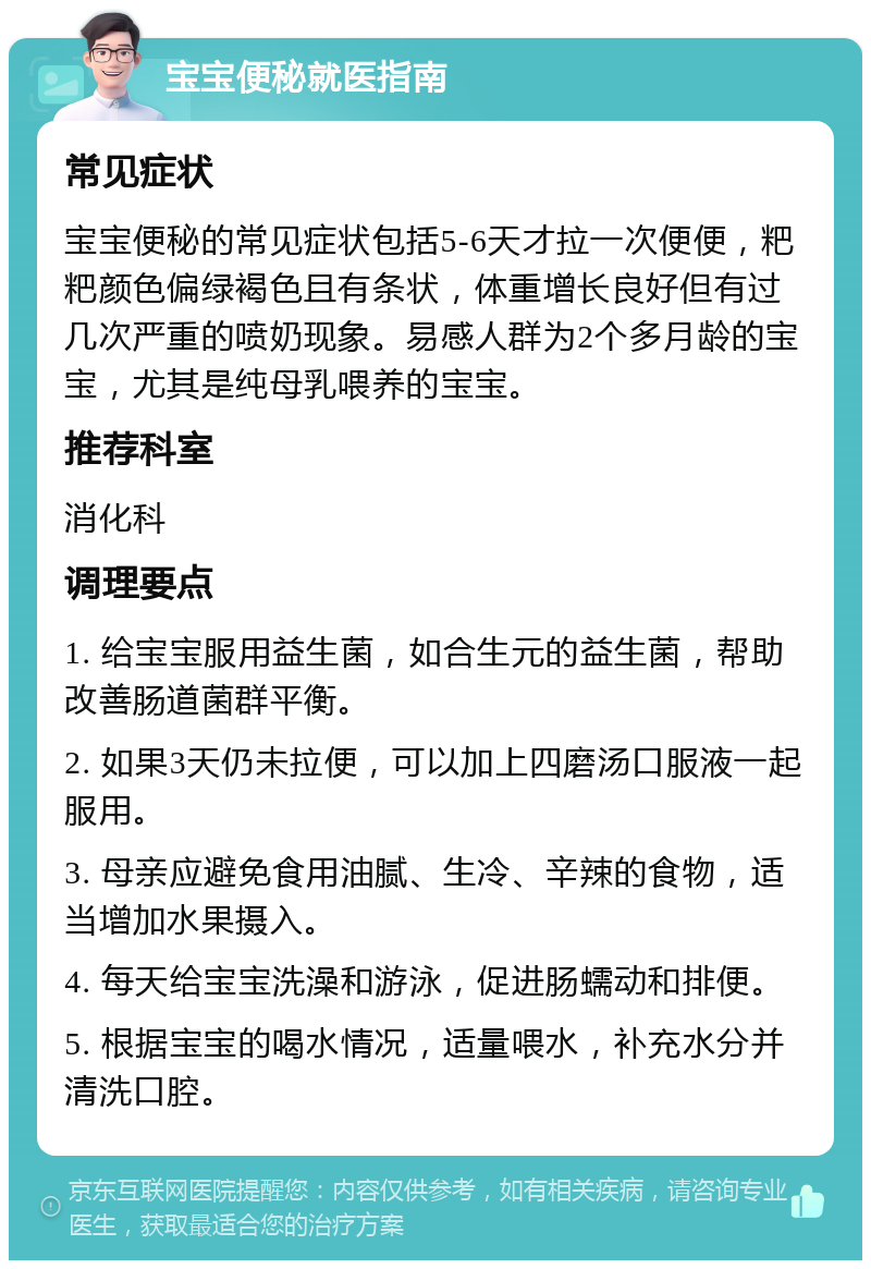 宝宝便秘就医指南 常见症状 宝宝便秘的常见症状包括5-6天才拉一次便便，粑粑颜色偏绿褐色且有条状，体重增长良好但有过几次严重的喷奶现象。易感人群为2个多月龄的宝宝，尤其是纯母乳喂养的宝宝。 推荐科室 消化科 调理要点 1. 给宝宝服用益生菌，如合生元的益生菌，帮助改善肠道菌群平衡。 2. 如果3天仍未拉便，可以加上四磨汤口服液一起服用。 3. 母亲应避免食用油腻、生冷、辛辣的食物，适当增加水果摄入。 4. 每天给宝宝洗澡和游泳，促进肠蠕动和排便。 5. 根据宝宝的喝水情况，适量喂水，补充水分并清洗口腔。