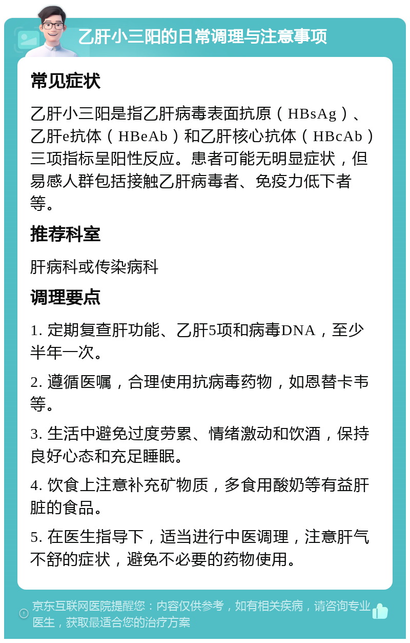 乙肝小三阳的日常调理与注意事项 常见症状 乙肝小三阳是指乙肝病毒表面抗原（HBsAg）、乙肝e抗体（HBeAb）和乙肝核心抗体（HBcAb）三项指标呈阳性反应。患者可能无明显症状，但易感人群包括接触乙肝病毒者、免疫力低下者等。 推荐科室 肝病科或传染病科 调理要点 1. 定期复查肝功能、乙肝5项和病毒DNA，至少半年一次。 2. 遵循医嘱，合理使用抗病毒药物，如恩替卡韦等。 3. 生活中避免过度劳累、情绪激动和饮酒，保持良好心态和充足睡眠。 4. 饮食上注意补充矿物质，多食用酸奶等有益肝脏的食品。 5. 在医生指导下，适当进行中医调理，注意肝气不舒的症状，避免不必要的药物使用。