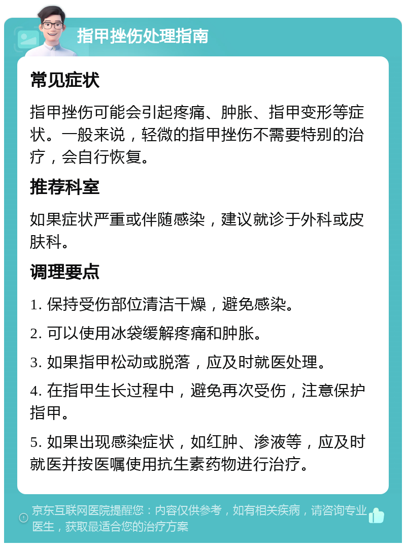 指甲挫伤处理指南 常见症状 指甲挫伤可能会引起疼痛、肿胀、指甲变形等症状。一般来说，轻微的指甲挫伤不需要特别的治疗，会自行恢复。 推荐科室 如果症状严重或伴随感染，建议就诊于外科或皮肤科。 调理要点 1. 保持受伤部位清洁干燥，避免感染。 2. 可以使用冰袋缓解疼痛和肿胀。 3. 如果指甲松动或脱落，应及时就医处理。 4. 在指甲生长过程中，避免再次受伤，注意保护指甲。 5. 如果出现感染症状，如红肿、渗液等，应及时就医并按医嘱使用抗生素药物进行治疗。