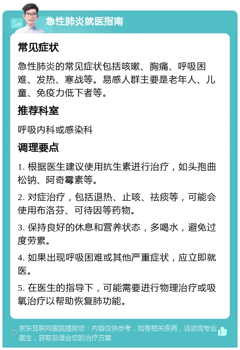 急性肺炎就医指南 常见症状 急性肺炎的常见症状包括咳嗽、胸痛、呼吸困难、发热、寒战等。易感人群主要是老年人、儿童、免疫力低下者等。 推荐科室 呼吸内科或感染科 调理要点 1. 根据医生建议使用抗生素进行治疗，如头孢曲松钠、阿奇霉素等。 2. 对症治疗，包括退热、止咳、祛痰等，可能会使用布洛芬、可待因等药物。 3. 保持良好的休息和营养状态，多喝水，避免过度劳累。 4. 如果出现呼吸困难或其他严重症状，应立即就医。 5. 在医生的指导下，可能需要进行物理治疗或吸氧治疗以帮助恢复肺功能。