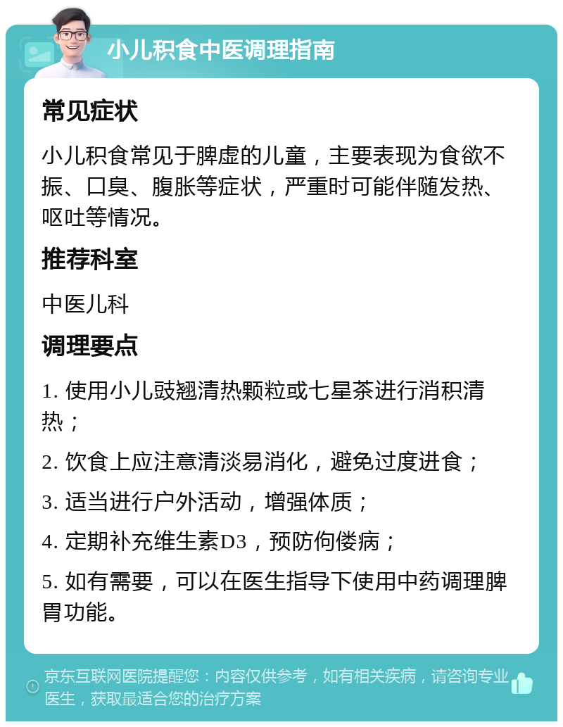 小儿积食中医调理指南 常见症状 小儿积食常见于脾虚的儿童，主要表现为食欲不振、口臭、腹胀等症状，严重时可能伴随发热、呕吐等情况。 推荐科室 中医儿科 调理要点 1. 使用小儿豉翘清热颗粒或七星茶进行消积清热； 2. 饮食上应注意清淡易消化，避免过度进食； 3. 适当进行户外活动，增强体质； 4. 定期补充维生素D3，预防佝偻病； 5. 如有需要，可以在医生指导下使用中药调理脾胃功能。