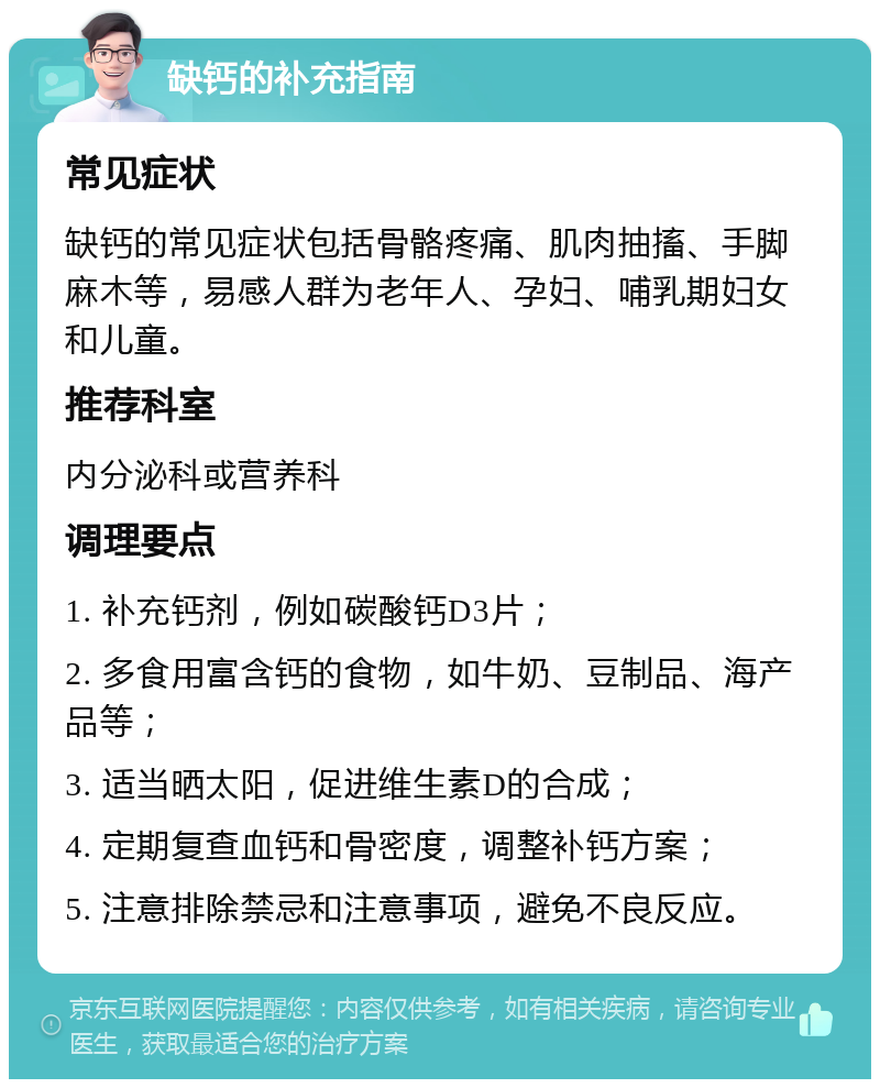 缺钙的补充指南 常见症状 缺钙的常见症状包括骨骼疼痛、肌肉抽搐、手脚麻木等，易感人群为老年人、孕妇、哺乳期妇女和儿童。 推荐科室 内分泌科或营养科 调理要点 1. 补充钙剂，例如碳酸钙D3片； 2. 多食用富含钙的食物，如牛奶、豆制品、海产品等； 3. 适当晒太阳，促进维生素D的合成； 4. 定期复查血钙和骨密度，调整补钙方案； 5. 注意排除禁忌和注意事项，避免不良反应。