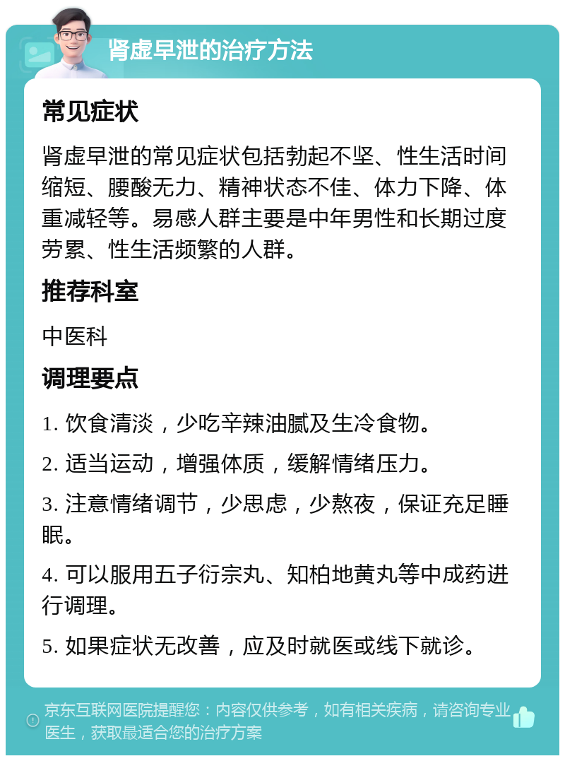 肾虚早泄的治疗方法 常见症状 肾虚早泄的常见症状包括勃起不坚、性生活时间缩短、腰酸无力、精神状态不佳、体力下降、体重减轻等。易感人群主要是中年男性和长期过度劳累、性生活频繁的人群。 推荐科室 中医科 调理要点 1. 饮食清淡，少吃辛辣油腻及生冷食物。 2. 适当运动，增强体质，缓解情绪压力。 3. 注意情绪调节，少思虑，少熬夜，保证充足睡眠。 4. 可以服用五子衍宗丸、知柏地黄丸等中成药进行调理。 5. 如果症状无改善，应及时就医或线下就诊。