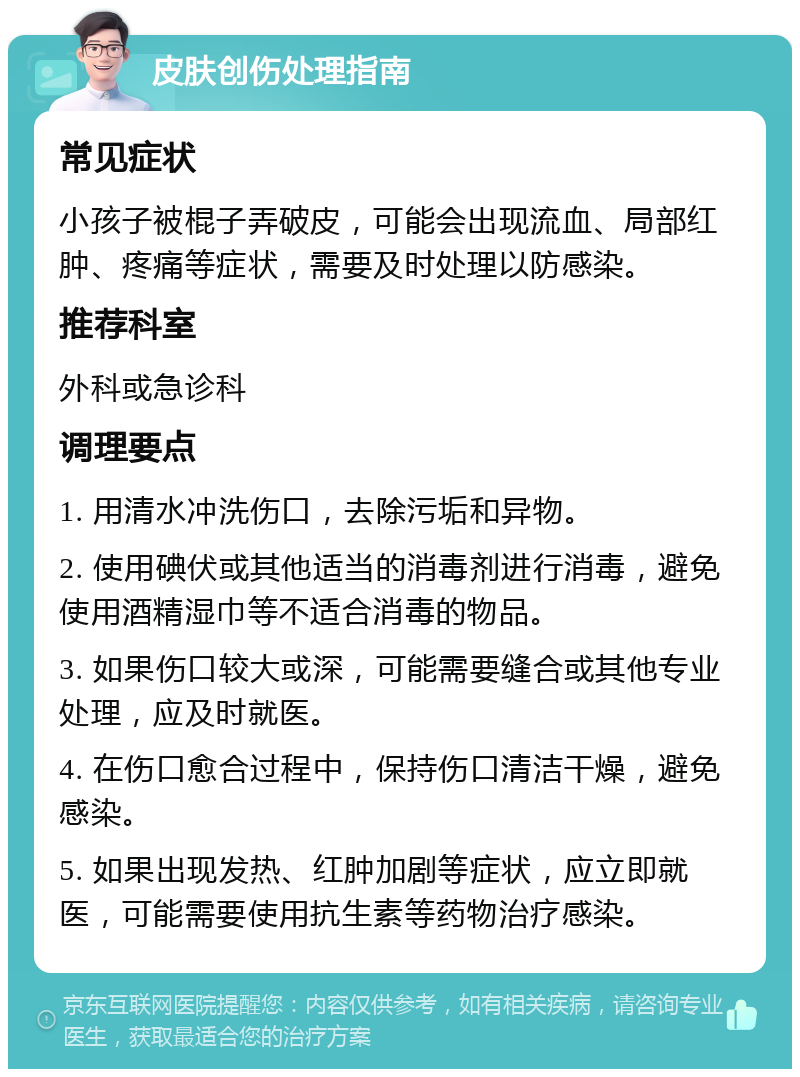 皮肤创伤处理指南 常见症状 小孩子被棍子弄破皮，可能会出现流血、局部红肿、疼痛等症状，需要及时处理以防感染。 推荐科室 外科或急诊科 调理要点 1. 用清水冲洗伤口，去除污垢和异物。 2. 使用碘伏或其他适当的消毒剂进行消毒，避免使用酒精湿巾等不适合消毒的物品。 3. 如果伤口较大或深，可能需要缝合或其他专业处理，应及时就医。 4. 在伤口愈合过程中，保持伤口清洁干燥，避免感染。 5. 如果出现发热、红肿加剧等症状，应立即就医，可能需要使用抗生素等药物治疗感染。