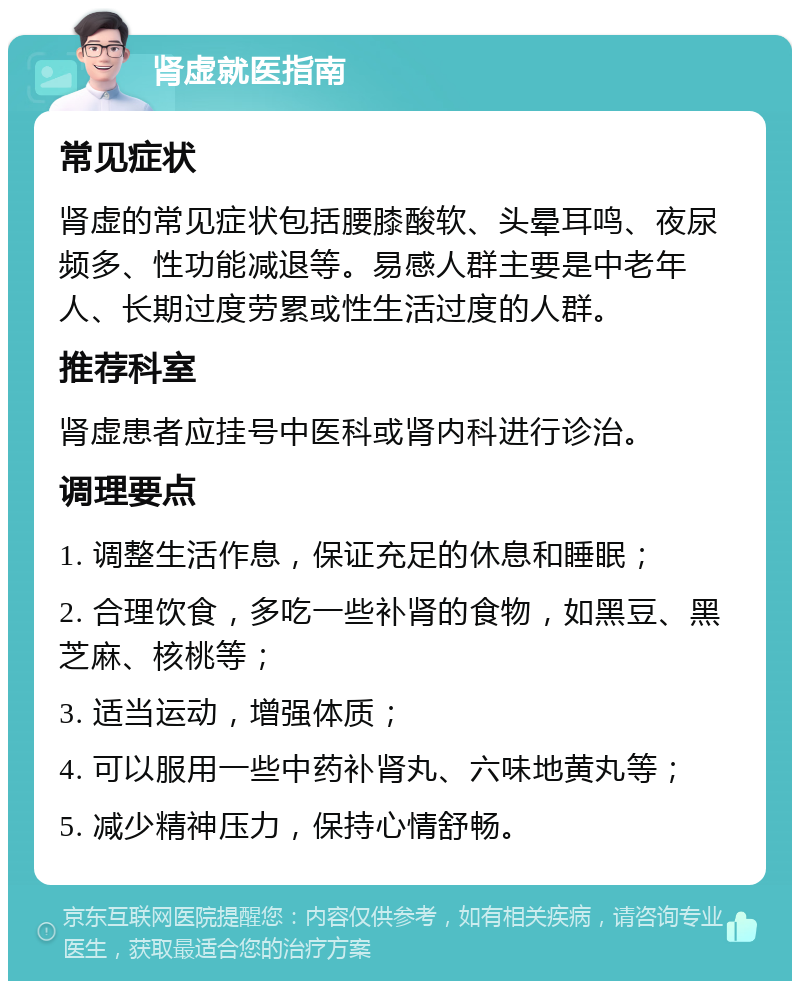 肾虚就医指南 常见症状 肾虚的常见症状包括腰膝酸软、头晕耳鸣、夜尿频多、性功能减退等。易感人群主要是中老年人、长期过度劳累或性生活过度的人群。 推荐科室 肾虚患者应挂号中医科或肾内科进行诊治。 调理要点 1. 调整生活作息，保证充足的休息和睡眠； 2. 合理饮食，多吃一些补肾的食物，如黑豆、黑芝麻、核桃等； 3. 适当运动，增强体质； 4. 可以服用一些中药补肾丸、六味地黄丸等； 5. 减少精神压力，保持心情舒畅。