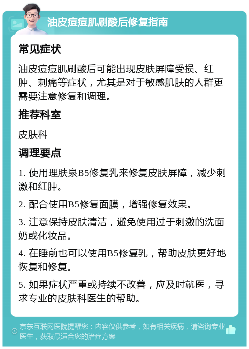 油皮痘痘肌刷酸后修复指南 常见症状 油皮痘痘肌刷酸后可能出现皮肤屏障受损、红肿、刺痛等症状，尤其是对于敏感肌肤的人群更需要注意修复和调理。 推荐科室 皮肤科 调理要点 1. 使用理肤泉B5修复乳来修复皮肤屏障，减少刺激和红肿。 2. 配合使用B5修复面膜，增强修复效果。 3. 注意保持皮肤清洁，避免使用过于刺激的洗面奶或化妆品。 4. 在睡前也可以使用B5修复乳，帮助皮肤更好地恢复和修复。 5. 如果症状严重或持续不改善，应及时就医，寻求专业的皮肤科医生的帮助。