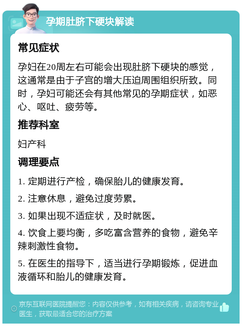 孕期肚脐下硬块解读 常见症状 孕妇在20周左右可能会出现肚脐下硬块的感觉，这通常是由于子宫的增大压迫周围组织所致。同时，孕妇可能还会有其他常见的孕期症状，如恶心、呕吐、疲劳等。 推荐科室 妇产科 调理要点 1. 定期进行产检，确保胎儿的健康发育。 2. 注意休息，避免过度劳累。 3. 如果出现不适症状，及时就医。 4. 饮食上要均衡，多吃富含营养的食物，避免辛辣刺激性食物。 5. 在医生的指导下，适当进行孕期锻炼，促进血液循环和胎儿的健康发育。