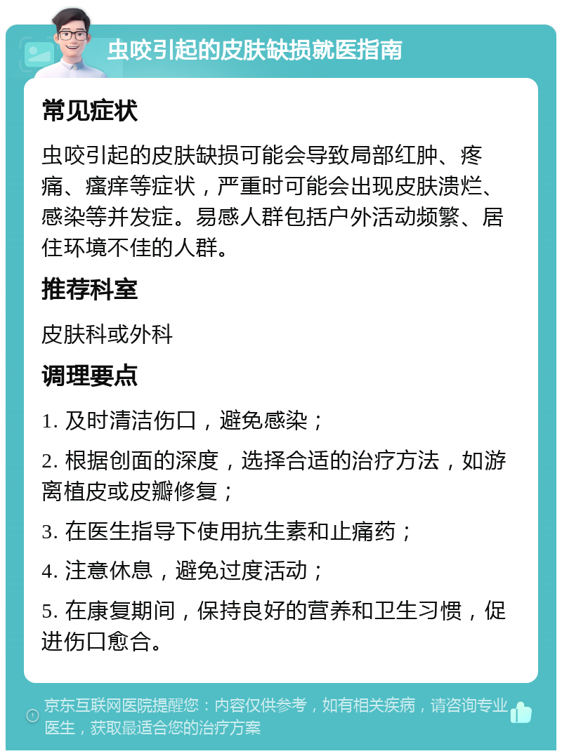 虫咬引起的皮肤缺损就医指南 常见症状 虫咬引起的皮肤缺损可能会导致局部红肿、疼痛、瘙痒等症状，严重时可能会出现皮肤溃烂、感染等并发症。易感人群包括户外活动频繁、居住环境不佳的人群。 推荐科室 皮肤科或外科 调理要点 1. 及时清洁伤口，避免感染； 2. 根据创面的深度，选择合适的治疗方法，如游离植皮或皮瓣修复； 3. 在医生指导下使用抗生素和止痛药； 4. 注意休息，避免过度活动； 5. 在康复期间，保持良好的营养和卫生习惯，促进伤口愈合。