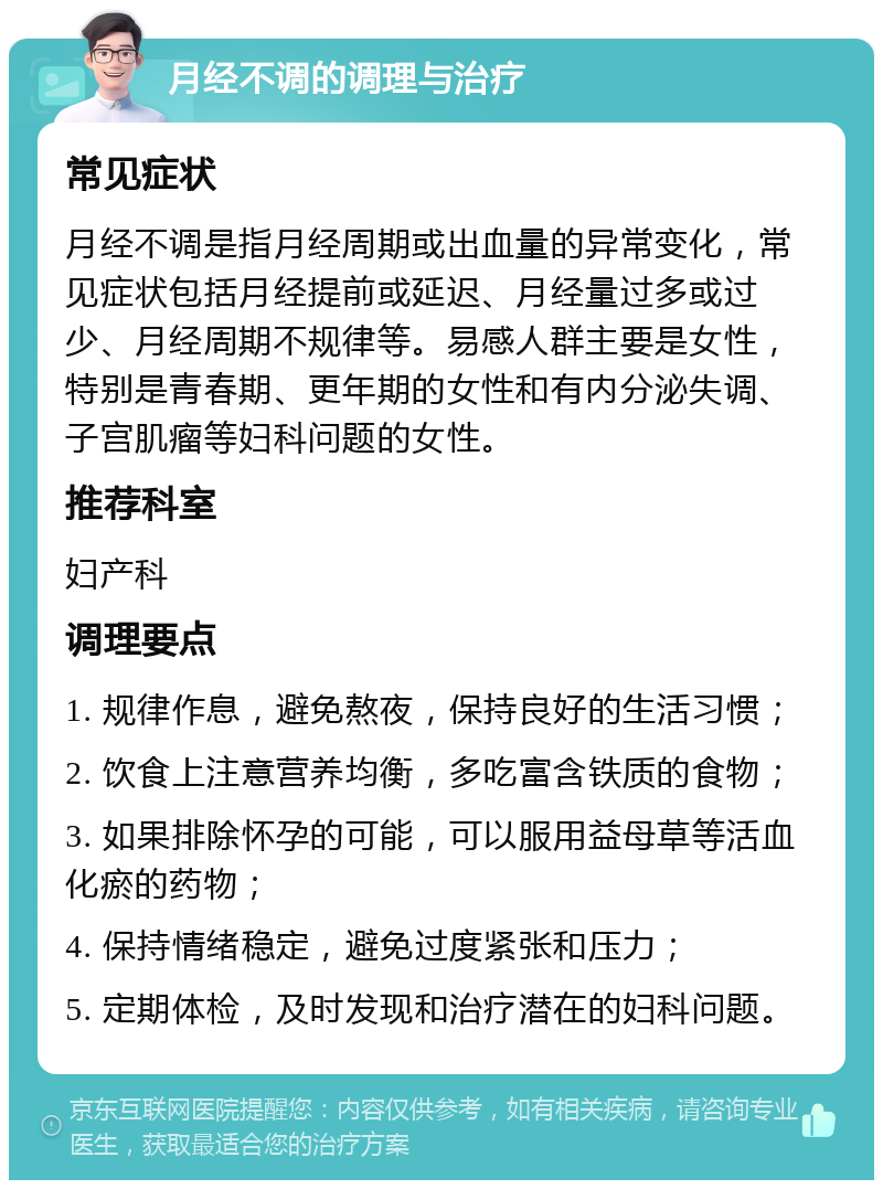 月经不调的调理与治疗 常见症状 月经不调是指月经周期或出血量的异常变化，常见症状包括月经提前或延迟、月经量过多或过少、月经周期不规律等。易感人群主要是女性，特别是青春期、更年期的女性和有内分泌失调、子宫肌瘤等妇科问题的女性。 推荐科室 妇产科 调理要点 1. 规律作息，避免熬夜，保持良好的生活习惯； 2. 饮食上注意营养均衡，多吃富含铁质的食物； 3. 如果排除怀孕的可能，可以服用益母草等活血化瘀的药物； 4. 保持情绪稳定，避免过度紧张和压力； 5. 定期体检，及时发现和治疗潜在的妇科问题。