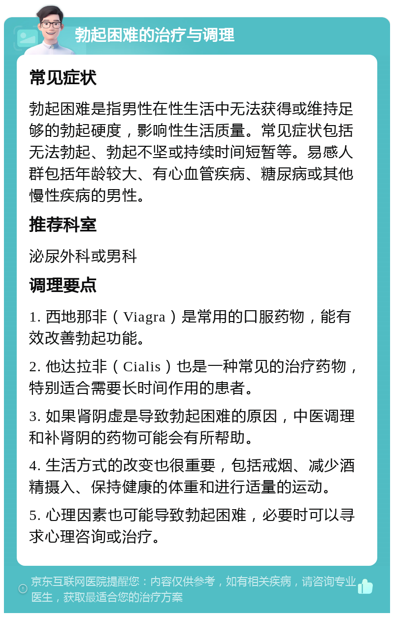 勃起困难的治疗与调理 常见症状 勃起困难是指男性在性生活中无法获得或维持足够的勃起硬度，影响性生活质量。常见症状包括无法勃起、勃起不坚或持续时间短暂等。易感人群包括年龄较大、有心血管疾病、糖尿病或其他慢性疾病的男性。 推荐科室 泌尿外科或男科 调理要点 1. 西地那非（Viagra）是常用的口服药物，能有效改善勃起功能。 2. 他达拉非（Cialis）也是一种常见的治疗药物，特别适合需要长时间作用的患者。 3. 如果肾阴虚是导致勃起困难的原因，中医调理和补肾阴的药物可能会有所帮助。 4. 生活方式的改变也很重要，包括戒烟、减少酒精摄入、保持健康的体重和进行适量的运动。 5. 心理因素也可能导致勃起困难，必要时可以寻求心理咨询或治疗。