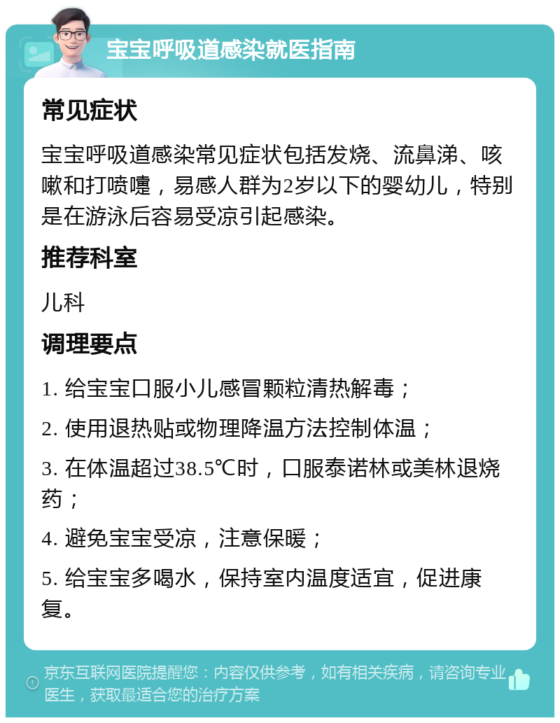 宝宝呼吸道感染就医指南 常见症状 宝宝呼吸道感染常见症状包括发烧、流鼻涕、咳嗽和打喷嚏，易感人群为2岁以下的婴幼儿，特别是在游泳后容易受凉引起感染。 推荐科室 儿科 调理要点 1. 给宝宝口服小儿感冒颗粒清热解毒； 2. 使用退热贴或物理降温方法控制体温； 3. 在体温超过38.5℃时，口服泰诺林或美林退烧药； 4. 避免宝宝受凉，注意保暖； 5. 给宝宝多喝水，保持室内温度适宜，促进康复。