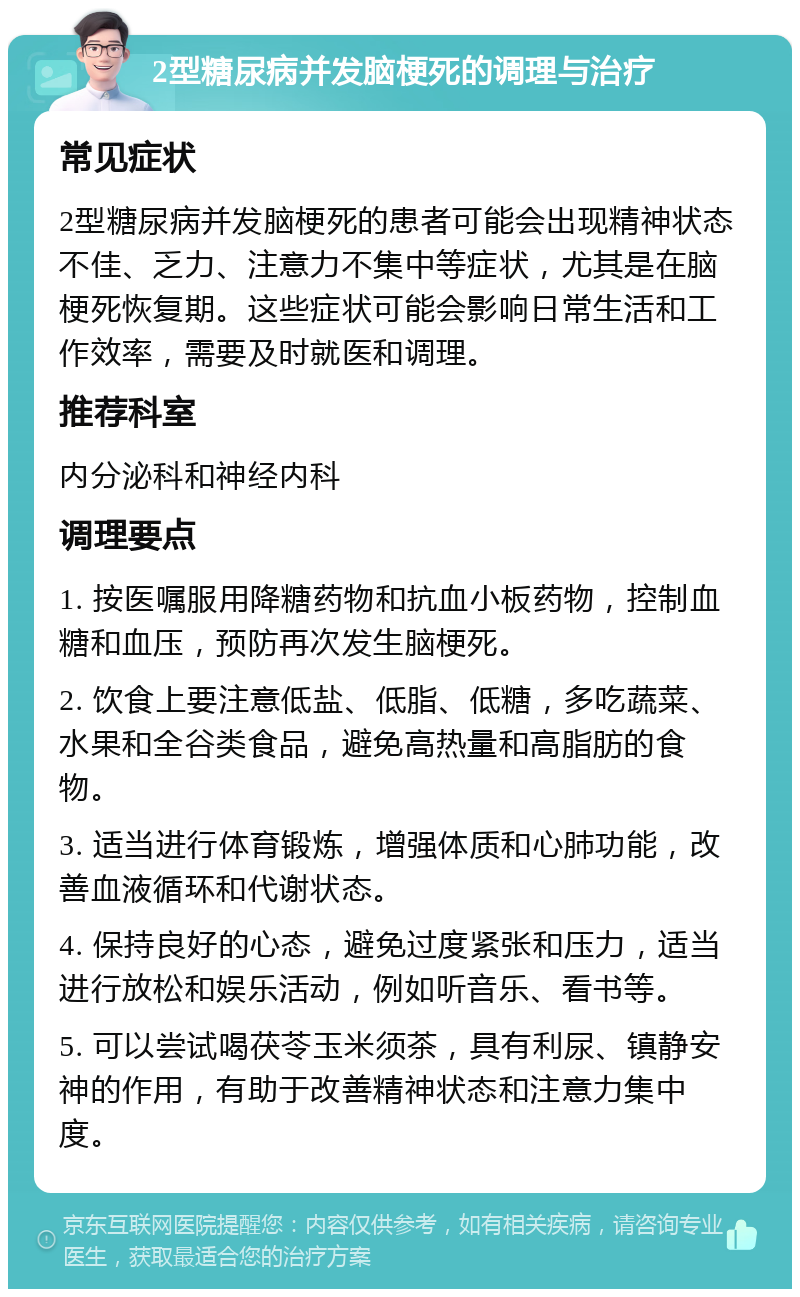 2型糖尿病并发脑梗死的调理与治疗 常见症状 2型糖尿病并发脑梗死的患者可能会出现精神状态不佳、乏力、注意力不集中等症状，尤其是在脑梗死恢复期。这些症状可能会影响日常生活和工作效率，需要及时就医和调理。 推荐科室 内分泌科和神经内科 调理要点 1. 按医嘱服用降糖药物和抗血小板药物，控制血糖和血压，预防再次发生脑梗死。 2. 饮食上要注意低盐、低脂、低糖，多吃蔬菜、水果和全谷类食品，避免高热量和高脂肪的食物。 3. 适当进行体育锻炼，增强体质和心肺功能，改善血液循环和代谢状态。 4. 保持良好的心态，避免过度紧张和压力，适当进行放松和娱乐活动，例如听音乐、看书等。 5. 可以尝试喝茯苓玉米须茶，具有利尿、镇静安神的作用，有助于改善精神状态和注意力集中度。