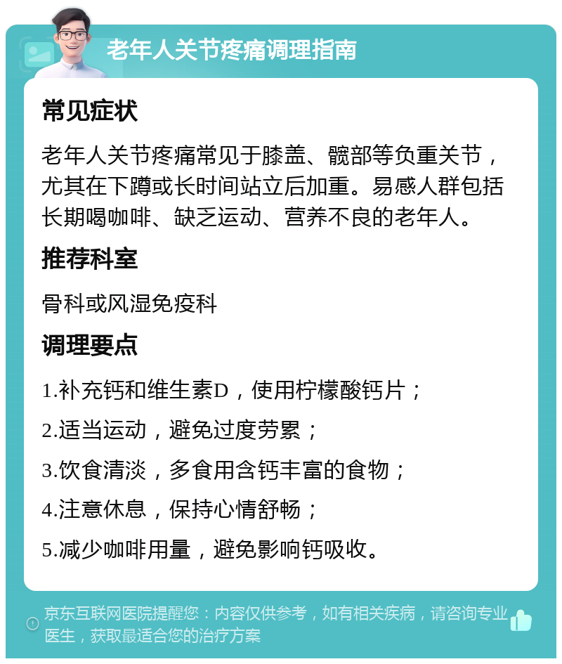 老年人关节疼痛调理指南 常见症状 老年人关节疼痛常见于膝盖、髋部等负重关节，尤其在下蹲或长时间站立后加重。易感人群包括长期喝咖啡、缺乏运动、营养不良的老年人。 推荐科室 骨科或风湿免疫科 调理要点 1.补充钙和维生素D，使用柠檬酸钙片； 2.适当运动，避免过度劳累； 3.饮食清淡，多食用含钙丰富的食物； 4.注意休息，保持心情舒畅； 5.减少咖啡用量，避免影响钙吸收。