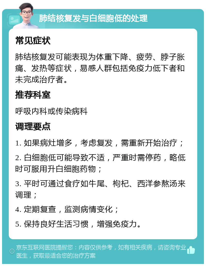 肺结核复发与白细胞低的处理 常见症状 肺结核复发可能表现为体重下降、疲劳、脖子胀痛、发热等症状，易感人群包括免疫力低下者和未完成治疗者。 推荐科室 呼吸内科或传染病科 调理要点 1. 如果病灶增多，考虑复发，需重新开始治疗； 2. 白细胞低可能导致不适，严重时需停药，略低时可服用升白细胞药物； 3. 平时可通过食疗如牛尾、枸杞、西洋参熬汤来调理； 4. 定期复查，监测病情变化； 5. 保持良好生活习惯，增强免疫力。