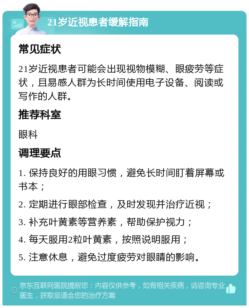 21岁近视患者缓解指南 常见症状 21岁近视患者可能会出现视物模糊、眼疲劳等症状，且易感人群为长时间使用电子设备、阅读或写作的人群。 推荐科室 眼科 调理要点 1. 保持良好的用眼习惯，避免长时间盯着屏幕或书本； 2. 定期进行眼部检查，及时发现并治疗近视； 3. 补充叶黄素等营养素，帮助保护视力； 4. 每天服用2粒叶黄素，按照说明服用； 5. 注意休息，避免过度疲劳对眼睛的影响。