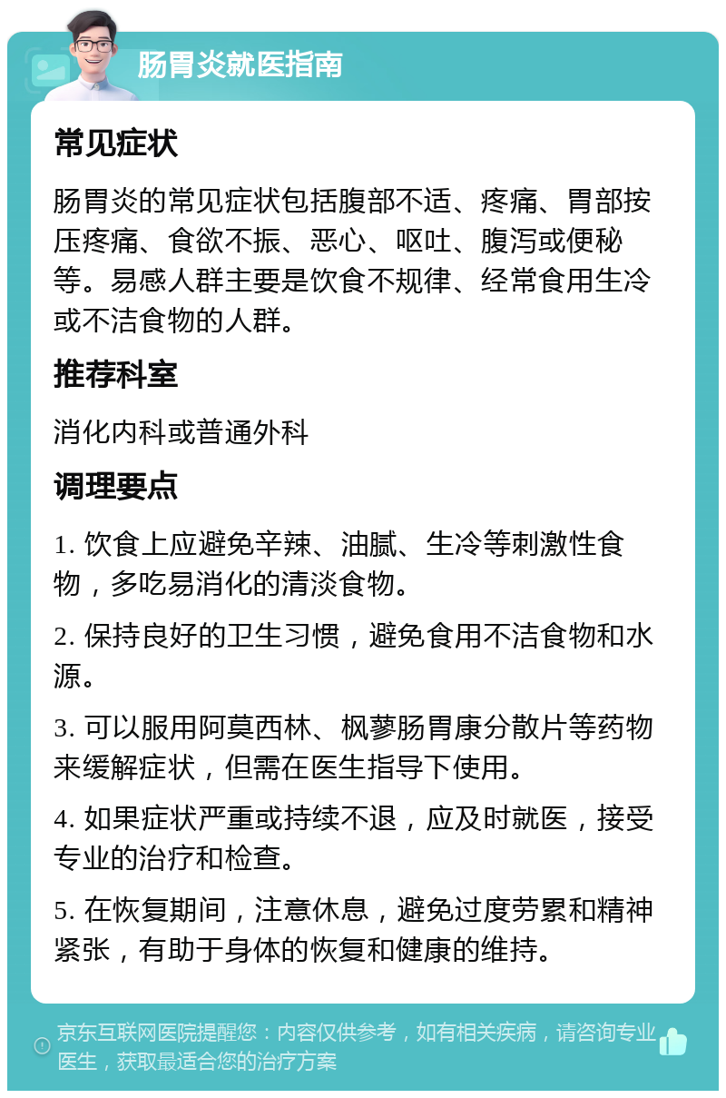 肠胃炎就医指南 常见症状 肠胃炎的常见症状包括腹部不适、疼痛、胃部按压疼痛、食欲不振、恶心、呕吐、腹泻或便秘等。易感人群主要是饮食不规律、经常食用生冷或不洁食物的人群。 推荐科室 消化内科或普通外科 调理要点 1. 饮食上应避免辛辣、油腻、生冷等刺激性食物，多吃易消化的清淡食物。 2. 保持良好的卫生习惯，避免食用不洁食物和水源。 3. 可以服用阿莫西林、枫蓼肠胃康分散片等药物来缓解症状，但需在医生指导下使用。 4. 如果症状严重或持续不退，应及时就医，接受专业的治疗和检查。 5. 在恢复期间，注意休息，避免过度劳累和精神紧张，有助于身体的恢复和健康的维持。