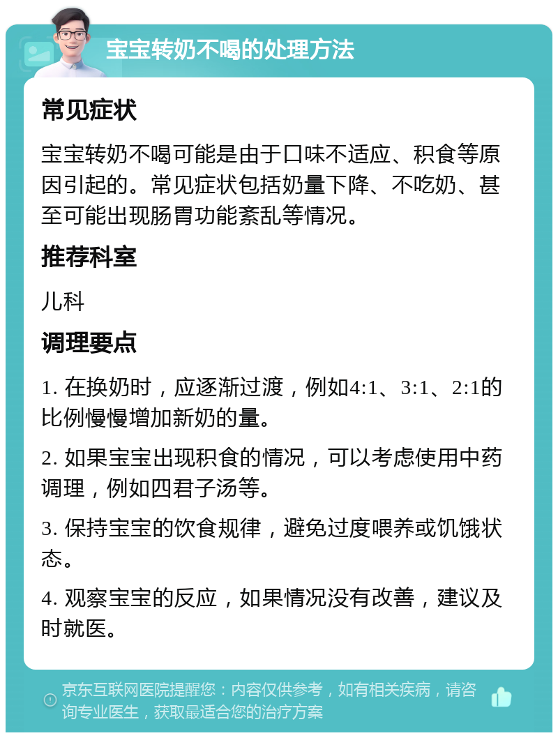 宝宝转奶不喝的处理方法 常见症状 宝宝转奶不喝可能是由于口味不适应、积食等原因引起的。常见症状包括奶量下降、不吃奶、甚至可能出现肠胃功能紊乱等情况。 推荐科室 儿科 调理要点 1. 在换奶时，应逐渐过渡，例如4:1、3:1、2:1的比例慢慢增加新奶的量。 2. 如果宝宝出现积食的情况，可以考虑使用中药调理，例如四君子汤等。 3. 保持宝宝的饮食规律，避免过度喂养或饥饿状态。 4. 观察宝宝的反应，如果情况没有改善，建议及时就医。