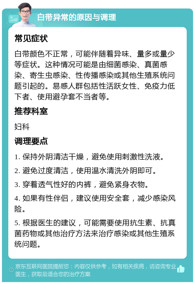 白带异常的原因与调理 常见症状 白带颜色不正常，可能伴随着异味、量多或量少等症状。这种情况可能是由细菌感染、真菌感染、寄生虫感染、性传播感染或其他生殖系统问题引起的。易感人群包括性活跃女性、免疫力低下者、使用避孕套不当者等。 推荐科室 妇科 调理要点 1. 保持外阴清洁干燥，避免使用刺激性洗液。 2. 避免过度清洁，使用温水清洗外阴即可。 3. 穿着透气性好的内裤，避免紧身衣物。 4. 如果有性伴侣，建议使用安全套，减少感染风险。 5. 根据医生的建议，可能需要使用抗生素、抗真菌药物或其他治疗方法来治疗感染或其他生殖系统问题。